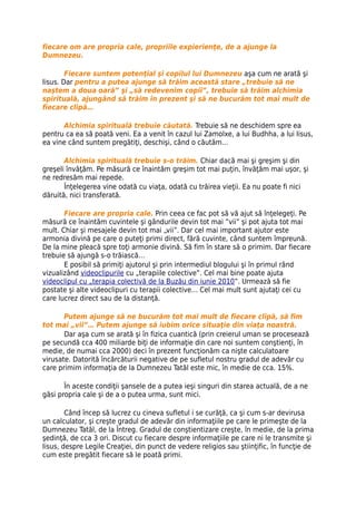 fiecare om are propria cale, propriile expierienţe, de a ajunge la
Dumnezeu.

        Fiecare suntem potenţial şi copilul lui Dumnezeu aşa cum ne arată şi
Iisus. Dar pentru a putea ajunge să trăim această stare „trebuie să ne
naştem a doua oară” şi „să redevenim copii”, trebuie să trăim alchimia
spirituală, ajungând să trăim în prezent şi să ne bucurăm tot mai mult de
fiecare clipă…

      Alchimia spirituală trebuie căutată. Trebuie să ne deschidem spre ea
pentru ca ea să poată veni. Ea a venit în cazul lui Zamolxe, a lui Budhha, a lui Iisus,
ea vine când suntem pregătiţi, deschişi, când o căutăm…

       Alchimia spirituală trebuie s-o trăim. Chiar dacă mai şi greşim şi din
greşeli învăţăm. Pe măsură ce înaintăm greşim tot mai puţin, învăţăm mai uşor, şi
ne redresăm mai repede.
       Înţelegerea vine odată cu viaţa, odată cu trăirea vieţii. Ea nu poate fi nici
dăruită, nici transferată.

       Fiecare are propria cale. Prin ceea ce fac pot să vă ajut să înţelegeţi. Pe
măsură ce înaintăm cuvintele şi gândurile devin tot mai ”vii” şi pot ajuta tot mai
mult. Chiar şi mesajele devin tot mai „vii”. Dar cel mai important ajutor este
armonia divină pe care o puteţi primi direct, fără cuvinte, când suntem împreună.
De la mine pleacă spre toţi armonie divină. Să fim în stare să o primim. Dar fiecare
trebuie să ajungă s-o trăiască…
       E posibil să primiţi ajutorul şi prin intermediul blogului şi în primul rând
vizualizând videoclipurile cu „terapiile colective”. Cel mai bine poate ajuta
videoclipul cu „terapia colectivă de la Buzău din iunie 2010”. Urmează să fie
postate şi alte videoclipuri cu terapii colective… Cel mai mult sunt ajutaţi cei cu
care lucrez direct sau de la distanţă.

       Putem ajunge să ne bucurăm tot mai mult de fiecare clipă, să fim
tot mai „vii”… Putem ajunge să iubim orice situaţie din viaţa noastră.
       Dar aşa cum se arată şi în fizica cuantică (prin creierul uman se procesează
pe secundă cca 400 miliarde biţi de informaţie din care noi suntem conştienţi, în
medie, de numai cca 2000) deci în prezent funcţionăm ca nişte calculatoare
virusate. Datorită încărcăturii negative de pe sufletul nostru gradul de adevăr cu
care primim informaţia de la Dumnezeu Tatăl este mic, în medie de cca. 15%.

       În aceste condiţii şansele de a putea ieşi singuri din starea actuală, de a ne
găsi propria cale şi de a o putea urma, sunt mici.

        Când încep să lucrez cu cineva sufletul i se curăţă, ca şi cum s-ar devirusa
un calculator, şi creşte gradul de adevăr din informaţiile pe care le primeşte de la
Dumnezeu Tatăl, de la Întreg. Gradul de conştientizare creşte, în medie, de la prima
şedinţă, de cca 3 ori. Discut cu fiecare despre informaţiile pe care ni le transmite şi
Iisus, despre Legile Creaţiei, din punct de vedere religios sau ştiinţific, în funcţie de
cum este pregătit fiecare să le poată primi.
 
