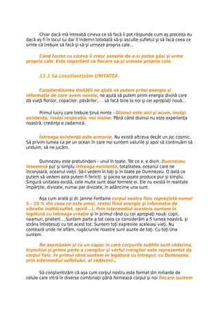 Chiar dacă mă întreabă cineva ce să facă îi pot răspunde cum aş proceda eu
dacă aş fi în locul lui dar îl îndemn totodată să-şi asculte sufletul şi să facă ceea ce
simte că trebuie să facă şi să-şi urmeze propria cale…

      Când lucrez cu cineva îi cresc şansele de a-şi putea găsi şi urma
propria cale. Este important ca fiecare să-şi urmeze propria cale.


       13.3 Să conştientizăm UNITATEA

       Conştientizarea Unităţii ne ajută să putem primi energia şi
informaţia de care avem nevoie, ne ajută să putem primi energia divină care
dă viaţă florilor, copacilor, păsărilor, … să facă bine la noi şi cei apropiaţi nouă…

      Primul lucru care trebuie ţinut minte - Divinul este aici şi acum, însăşi
existenţa, însăşi respiraţia, noi înşine. Până când divinul nu este experienţa
noastră, credinţa e zadarnică.


       Întreaga existenţă este armonie. Nu există altceva decât un joc cosmic.
Să privim lumea ca pe un ocean în care noi suntem valurile şi apoi să continuăm să
unduim, să ne jucăm.


       Dumnezeu este pretutindeni - unul în toate. Tot ce e, e divin. Dumnezeu
înseamnă pur şi simplu întreaga existenţă, totalitatea, oceanul care ne
înconjoară, oceanul vieţii. Să-l vedem în toţi şi în toate pe Dumnezeu. O dată ce
putem să vedem asta putem fi fericiţi şi pacea se poate produce pur şi simplu.
Singură unitatea există, cele multe sunt doar formele ei. Ele nu există în realitate
împărţite, divizate, numai par divizate; în adâncime una sunt.

       Aşa cum arată şi dr. Janine Fontaine corpul nostru fizic reprezintă numai
5 – 10 % din ceea ce este omul, restul fiind energie şi informaţie de
vibraţie înaltă(suflet, spirit...). Prin intermediul acesteia suntem în
legătură cu întreaga creaţie şi în primul rând cu cei apropiaţi nouă: copii,
neamuri, prieteni …Suntem parte a tot ceea ce considerăm a fi lumea noastră, şi
strâns întreţesuţi cu tot acest tot. Suntem toţi expresiile aceleiaşi vieţi. Nu
contează unde ne aflăm, rugăciunile noastre sunt auzite de toţi. Cu toţi Una
suntem.

       Ne asemănăm şi cu un copac în care corpurile subtile sunt rădăcina,
trunchiul şi prima parte a crengilor şi vârful crengilor este reprezentat de
corpul fizic. În primul rând suntem în legătură cu Întregul, cu Dumnezeu
prin intermediul sufletului, al rădăcinii…

       Să conştientizăm că aşa cum corpul nostru este format din miliarde de
celule care intră în diverse combinaţii până formează corpul şi noi fiecare suntem
 