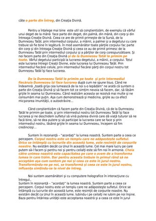 câte o parte din Întreg, din Creaţia Divină.


       Pentru a înţelege mai bine este util să conştientizăm, de exemplu că vârful
unui deget de la mână face parte din deget, din palmă, din mână, din corp şi din
întreaga Creaţie Divină. Ceea ce are de primit primeşte de la Sursă, de la
Dumnezeu Tatăl, prin intermediul corpului, a mâinii, a palmei şi a degetului cu care
trebuie să fie bine în legătură. În mod asemănător toate părţile corpului fac parte
din corp şi din întreaga Creaţie Divină şi ceea ce au de primit primesc de la
Dumnezeu Tatăl prin intermediul corpului şi a părţilor de corp corespunzătoare. Şi
noi facem parte din Creaţia Divină şi de la Dumnezeu Tatăl le primim pe
toate. Vârful degetului participă la lucrarea degetului, a mâinii, a corpului. Totul
este lucrarea întregii Creaţii Divine, este lucrarea lui Dumnezeu Tatăl. Prin
intermediul fiecărei celule, prin intermediul fiecărei părţi din corpul nostru tot
Dumnezeu Tatăl îşi face lucrarea.

         De la Dumnezeu Tatăl le primim pe toate şi prin intermediul
fiecăruia Dumnezeu îşi face lucrarea după cum ne spune Iisus. Când ne
îndeamnă „toată grija cea lumească de la noi s-o lepădăm" ne arată că suntem o
parte din Creaţia Divină şi să facem tot ce simţim nevoia să facem, dar, să lăsăm
grijile în seama lui Dumnezeu. Când realizăm aceasta se rezolvă mai multe şi ne
consumăm mai puţin. Aşa cum demonstrează şi medicina, grijile au ca efect
micşorarea imunităţii, o autootrăvire...

        Când conştientizăm că facem parte din Creaţia Divină, că de la Dumnezeu
Tatăl le primim pe toate, şi prin intermediul nostru tot Dumnezeu Tatăl îşi face
lucrarea şi ne deschidem sufletul să vină puterea divină care dă viaţă tuturor să ne
facă bine, să ne dea putere şi să participe la lucrarea care se face şi prin
intermediul nostru, lăsând grijile în seama lui Dumnezeu, începem să fim
credincioşi…

      Suntem în rezonanţă – “acordaţi” la lumea noastră. Suntem parte a ceea ce
percepem. Corpul nostru este un templu care ne adăposteşte sufletul.
Orice se întâmplă cu lucrurile din această lume, este resimţit de corpurile
noastre. Nu existăm decât ca Unul în această lume. Cel mai mare lucru pe care
putem să-l facem şi pentru noi şi pentru ceilalţi este să fim noi în armonie. Cheia
către unimea noastră este capacitatea pe care o avem de a transforma
lumea în care trăim. Dar pentru aceasta trebuie în primul rând să ne
acceptăm aşa cum suntem pe noi şi ceea ce este în jurul nostru.
Transformându-ne pe noi, se transformă şi ceea ce este în jurul nostru,
influenţa simţindu-se la nivel de întreg.

       Noi suntem asemănători şi cu computere holografice în interacţiune cu
întregul..
Suntem în rezonanţă – “acordaţi” la lumea noastră. Suntem parte a ceea ce
percepem. Corpul nostru este un templu care ne adăposteşte sufletul. Orice se
întâmplă cu lucrurile din această lume, este resimţit de corpurile noastre. Nu
existăm decât ca Unul în această lume. Iubindu-i pe ceilalţi ne iubim pe noi înşine.
Baza pentru întărirea unităţii este acceptarea noastră şi a ceea ce este în jurul
 