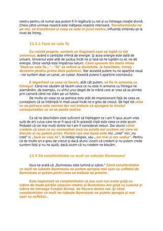 nostru pentru că numai aşa putem fi în legătură cu noi şi cu întreaga creaţie divină.
Cheia către unimea noastră este înălţarea noastră interioară. Transformându-ne
pe noi, se transformă şi ceea ce este în jurul nostru, influenţa simţindu-se la
nivel de întreg.


      13.3.1 Facă-se voia Ta

       Cu voinţă proprie, suntem un fragment care se luptă cu tot
universul, având o cantitate infimă de energie. Şi acea energie este dată de
univers. Universul este atât de jucăuş încât ne şi lasă să ne luptăm cu el, ne dă
energie. Orice voinţă este împotriva naturii. Când spunem din toată inima
"Facă-se voia Ta…" - "Ta" se referă la divinitate, la totalitate, întreg -
devenim pentru prima dată puternici. Dar această putere nu ne aparţine nouă
- noi suntem doar un canal, un culoar. Această putere îi aparţine cosmosului.

       E important ca ceea ce facem, atât cât putem, să fie în armonie cu
Întregul. Când noi căutăm să facem ceva ce nu este în armonie cu Întregul ne
asemănăm, de exemplu, cu vîrful unui deget de la mână care ar vrea să se plimbe
prin cameră când noi stăm pe un fotoliu.
       De multe ori ceea ce se petrece este atât de impresionant faţă de ceea ce
cunoaştem că se întâmplă în mod uzual încât ne e greu de crezut. De fapt tot ceea
ce se petrece este normal dar noi trebuie să ajungem la nivelul
corespunzător ca să se poată realiza.

       Ca să ne deschidem este suficient să înţelegem ce i-am fi spus acum vreo
sută de ani cuiva care ne-ar fi spus că în această clipă este ceea ce este acum.
Probabil că cei mai mulţi dintre noi l-am fi considerat nebun. Dar atunci când
credem că ceea ce nu cunoaştem încă nu există noi suntem cei care ne
blocăm şi nu putem primi. Poziţia cea mai bună este nici „cred” nici „nu
cred” ci „facă-se voia ta”, în limbaj religios, sau „om trăi şi om vedea”. Pentru
că de multe ori e greu de crezut şi dacă atunci zicem că credem şi nu putem crede
suntem falşi şi nu ne ajută; dacă zicem că nu credem ne blocăm.


      13.4 Să conştientizăm ce mult ne iubeşte Dumnezeu!

     Iisus ne arată că „Dumnezeu este lumină şi iubire.” Când conştientizăm
ce mult ne iubeşte Dumnezeu ne putem apropia mai uşor cu sufletul de
Dumnezeu şi putem primi ceea ce trebuie să primim.

      Este important să conştientizăm că aşa cum noi avem grijă cu
iubire de toate părţile corpului nostru şi Dumnezeu are grijă cu Lumină şi
Iubire de intreaga Creaţie Divină, de fiecare dintre noi. Şi când
conştientizăm ce mult ne iubeşte Dumnezeu ne putem apropia şi mai
uşor cu sufletul…
 