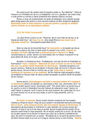 Din acest punct de vedere este frumoasă şi pilda cu “fiul rătăcitor”. Când se
întoarce nu-l întreabă nici de ce s-a îndepărtat, nici ce a „păcătuit” pe unde a fost,
ci este primit cu lumină şi iubire simbolizat prin tăierea viţelului cel gras.
       Pentru a reuşi să conştientizăm ne ajută să înţelegem că şi soarele ajunge
până lângă geam dar pentru a intra înăuntru trebuie să dăm draperiile deoparte.
Dumnezeu este în mod continuu cu noi dar pentru a ajunge la sufletul
nostru trebuie să ne deschidem sufletul.


      13.5 Să trăim în prezent!

      „Un altul dintre ucenici I-a zis: “Doamne, dă-mi voie întâi să mă duc şi să
îngrop pe tatăl meu”. Iar Iisus i-a zis: „Vino după Mine şi lasă morţii să-şi
îngroape morţii lor”. [Evanghelia după Matei 8,21]


      Oare ce vrea să ne transmită Iisus? Ne transmite că ne bazăm pe trecut,
ne facem şi planuri de viitor şi trăim puţin în prezent (cca 1,4%). Trebuie să
ajungem să trăim cât mai mult în prezent pentru a deveni vii. Totuşi
caracterizarea ca „morţi” pentru cei care trăiesc dar nu trăiesc în prezent mi se
pare destul de dură; eu le spun „adormiţi”.

       Nicodim l-a întrebat pe Iisus: "Învăţătorule, cum pot să intru în Împărăţia lui
Dumnezeu?" Iisus a răspuns: "Adevărat îţi spun că dacă un om nu se naşte
din nou, nu poate vedea împărăţia lui Dumnezeu." Această renaştere e un
proces continuu. Trebuie să ne renăştem în fiecare clipă. Să murim în fiecare clipă
pentru trecut, oricum a fost el, frumos sau un iad. Viaţa este o naştere
continuă iar moartea e şi ea continuă. Să fim clipă de clipă proaspăt şi tânăr,
să renăştem în fiecare clipă. Iar dacă suntem proaspeţi nu putem decât să asistăm,
să fim martori.

        Numai atunci când ajungem să trăim în prezent putem fi în legătură
cu Dumnezeu pentru că expresii ca „Dumnezeu a fost” sau „Dumnezeu va fi” nu
au sens; putem spune numai „Dumnezeu este”. Din acest motiv ne spune Iisus şi
că „pentru a intra în Împărăţia Cerurilor trebuie să redevenim copiii” pentru că
copii trăiesc în prezent, sunt cu jocul lor din acel moment. Nu-i preocupă nici ce s-
au jucat înainte nici ce se vor juca după, ei sunt în clipa prezentă, sunt cu
Dumnezeu.


       Să trăim în prezent. Atunci putem deveni conştienţi de frumuseţea,
măreţia şi sfinţenia naturii. Clipa de acum poate fi considerată elementul principal.
Aici şi acum , este singurul punct, din care putem ajunge la Dumnezeu. Îl
descoperim pe Dumnezeu în momentul în care realizăm că nu este nevoie să-l
căutam. El este în noi şi în tot ceea ce există. Numai Creaţia Divină există. Să ne
aducem toată fiinţa în clipa prezentă. Tot ce există, există aici şi acum. Ori de câte
ori ne dăm seama că ne ducem în trecut sau viitor să nu facem o problemă din
asta. Să venim în prezent pur şi simplu. Niciodată să nu ne pară rău pentru trecut.
Să trăim fiecare clipă ca şi cum ar fi singura. Numai atunci o vom încheia. Trebuie
 