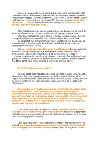 Din acest motiv când Iisus ne spune sub diverse forme că indiferent ce fac
ceilalţi noi cu bine să răspundem încearcă să exprime simbolic secretul lipsei de
rezistenţă şi de reacţie.. Când ne îndeamnă „să întoarcem şi celălalt obraz”, „să ne
rugăm pentru cei ce ne urăsc şi ne blesteamă”… Iisus ne transmite că dacă noi
răspundem cu bine, indiferent de acţiunile celorlalţi, ne ridicăm pe plan
spiritual şi primim mult mai multe...


      Când noi răspundem cu bine se înalţă sufletul spre Dumnezeu, se curăţă de
aspecte mai puţin bune şi primim cu atât mai multă putere şi multe altele…
      Chiar dacă noi facem la cineva bine şi el ne face rău răul pe care-l face şi-l
primeşte înapoi prin intermediul altcuiva. Fiecare culege ceea ce seamănă.
      Cu cât pleacă mai multă armonie de la noi cu atât este mai bine pentru că
aceasta curăţă şi din dizarmonia de altădată… ne îmbunătăţeşte starea de
sănătate şi ne luminează viitorul…
      Dar nu trebuie să confundăm binele cu slăbiciunea. Dacă de exemplu
am avea o firmă şi unul din lucrători ar greşi este bine să discutăm cu el, cu
armonie, şi să-l ajutăm să conştientizeze şi să nu mai greşească. Dacă în
continuare greşeşte este bine să-l şi sancţionăm cu armonie. Dacă şi în continuare
greşeşte îi facem un bine dacă cu armonie îl dăm afară pentru că în felul acesta îi
mai dăm o şansă să se trezească şi să-şi urmeze cu armonie calea…


      13.8 Să învăţăm să ne rugăm!

       Ca să se poată duce încărcătura negativă care este în jurul nostru ne ajută şi
să ne rugăm. Dar este important aşa cum ne arată şi Iisus să învăţăm să ne
rugăm. Iisus ne transmite că este bine să ne rugăm în linişte, fără cuvinte; iar dacă
nu suntem în stare să ne rugăm în linişte ne spune cuvintele de la rugăciunea
“Tatăl nostru”.

      Dacă mintea ar fi liniştită şi am putea conştientiza că suntem parte
din Creaţia Divină şi că de la Dumnezeu le primim pe toate şi prin
intermediul nostru Dumnezeu Tatăl este cel care-şi face lucrarea, şi ne
deschidem sufletul să vină puterea divină care dă viaţă tuturor să ne facă
bine şi apoi se duce să facă lucrarea lui cu cei apropiaţi nouă, cu toţi
oamenii şi cu creaţia divină, lăsând grijile în seama Tatălui aceasta ar fi
una din cele mai puternice rugăciuni.


       Dacă simţim nevoia să ne rugăm cu cuvinte singurele rugăciuni bune
sunt cele în care mulţumim pentru ceea ce primim. Prin aceasta deschidem
posibilitatea pentru a putea primi. Trebuie să înţelegem că le putem primi pe toate
când suntem pregătiţi să le primim…


       Când Iisus ne spune “acestea toate le puteţi face şi altele pe deasupra” ne
arată că în noi este Dumnezeu care are puteri nelimitate, starea normală
fiind de bogăţie, de sănătate, de bine. Noi trebuie să ne înălţăm cu sufletul
 