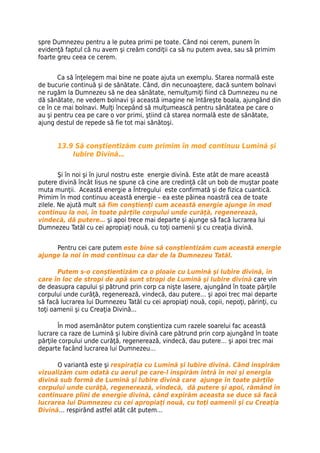 spre Dumnezeu pentru a le putea primi pe toate. Când noi cerem, punem în
evidenţă faptul că nu avem şi creăm condiţii ca să nu putem avea, sau să primim
foarte greu ceea ce cerem.


       Ca să înţelegem mai bine ne poate ajuta un exemplu. Starea normală este
de bucurie continuă şi de sănătate. Când, din necunoaştere, dacă suntem bolnavi
ne rugăm la Dumnezeu să ne dea sănătate, nemulţumiţi fiind că Dumnezeu nu ne
dă sănătate, ne vedem bolnavi şi această imagine ne întăreşte boala, ajungând din
ce în ce mai bolnavi. Mulţi începând să mulţumească pentru sănătatea pe care o
au şi pentru cea pe care o vor primi, ştiind că starea normală este de sănătate,
ajung destul de repede să fie tot mai sănătoşi.


      13.9 Să conştientizăm cum primim în mod continuu Lumină şi
          Iubire Divină…

        Şi în noi şi în jurul nostru este energie divină. Este atât de mare această
putere divină încât Iisus ne spune că cine are credinţă cât un bob de muştar poate
muta munţii. Această energie a Întregului este confirmată şi de fizica cuantică.
Primim în mod continuu această energie – ea este pâinea noastră cea de toate
zilele. Ne ajută mult să fim conştienţi cum această energie ajunge în mod
continuu la noi, în toate părţile corpului unde curăţă, regenerează,
vindecă, dă putere… şi apoi trece mai departe şi ajunge să facă lucrarea lui
Dumnezeu Tatăl cu cei apropiaţi nouă, cu toţi oamenii şi cu creaţia divină.


     Pentru cei care putem este bine să conştientizăm cum această energie
ajunge la noi în mod continuu ca dar de la Dumnezeu Tatăl.

       Putem s-o conştientizăm ca o ploaie cu Lumină şi Iubire divină, în
care în loc de stropi de apă sunt stropi de Lumină şi Iubire divină care vin
de deasupra capului şi pătrund prin corp ca nişte lasere, ajungând în toate părţile
corpului unde curăţă, regenerează, vindecă, dau putere… şi apoi trec mai departe
să facă lucrarea lui Dumnezeu Tatăl cu cei apropiaţi nouă, copii, nepoţi, părinţi, cu
toţi oamenii şi cu Creaţia Divină...

       În mod asemănător putem conştientiza cum razele soarelui fac această
lucrare ca raze de Lumină şi Iubire divină care pătrund prin corp ajungând în toate
părţile corpului unde curăţă, regenerează, vindecă, dau putere… şi apoi trec mai
departe facând lucrarea lui Dumnezeu…

      O variantă este şi respiraţia cu Lumină şi Iubire divină. Când inspirăm
vizualizăm cum odată cu aerul pe care-l inspirăm intră în noi şi energia
divină sub formă de Lumină şi Iubire divină care ajunge în toate părţile
corpului unde curăţă, regenerează, vindecă, dă putere şi apoi, rămând în
continuare plini de energie divină, când expirăm aceasta se duce să facă
lucrarea lui Dumnezeu cu cei apropiaţi nouă, cu toţi oamenii şi cu Creaţia
Divină… respirând astfel atât cât putem…
 
