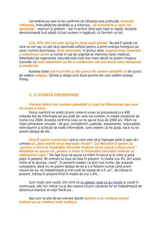 influenţă, îmbunătăţirea sănătăţii şi a viitorului, se transmite şi spre cei
apropiaţi – neamuri şi prieteni – dar în primul rând spre copii şi nepoţi. Aceasta
demonstrează încă odată că toţi suntem in legătură, că formăm un tot.


       Cca. 95% din cei care ajung la mine sunt ajutaţi. Nu pot fi ajutaţi cei
care nu vor sau nu pot să-și deschidă sufletul pentru a primi energia Întregului pe
care-l numim Dumnezeu. Este stimulată, în primul rând, regenerarea naturală
a sistemului uman şi numai în caz de urgenţă se intervine clasic medical.
Potenţialul de regenerare naturală este mult mai mare decât ne putem imagina.
Consider că este important să fie o colaborare cât mai bună între terapeuţi
şi medicină.
        Acestea toate pot fi privite şi din punct de vedere ştiinţific şi din punct
de vedere religios. Ştiinţa şi religia sunt două puncte din care vedem acelaşi
Întreg.



      1. O SCURTĂ PREZENTARE

       Fiecare dintre noi suntem potenţial şi copii lui Dumnezeu aşa cum
ne arată şi Iisus.
       Fizica cuantică ne arată că prin creierul uman se procesează cca 400
miliarde biţi de informaţie pe secundă din care noi suntem, în medie conştienţi de
numai cca 2000. Aceasta confirmă ceea ce ne spune Iisus de 2000 ani. Trăim ca
nişte computere virusate - de griji, compătimiri, judecăţi, ataşamente, neacceptări,
nemulţumiri şi sufocaţi de toate informaţiile, care credem că ne ajută, dacă nu ne
putem detaşa de ele…

       Iisus îi spune ucenicului care-şi cere voie să-şi îngroape tatăl şi apoi să-l
urmeze să „lase morţii să-şi îngroape morţii”. Lui Nicodim îi spune că
„pentru a intra în Împărăţia Cerurilor trebuie să se nască a doua oară.”
Altădată ne spune că „pentru a intra în Împărăţia Cerurilor trebuie să
redevenim copii.” De fapt Iisus ne spune că trăim în trecut şi în viitor şi prea
puţin în prezent. Pe vremea lui Iisus se trăia în prezent în medie cca 3%. Din acest
motiv el le spunea „morţi”. În prezent credem că ştim mai multe, dar această
cunoaştere, dacă nu ne putem detaşa de ea şi s-o folosim numai când avem
nevoie de ea, ne îndepărtează şi mai mult de starea de a fi „vii”, de trăirea în
prezent, trăirea în prezent fiind în medie de cca 1,4%…

       Sunt mulţi care caută. Unii simt că nu găsesc ceea ce au nevoie şi caută în
continuare, alţii nici măcar nu-şi dau seama că prin căutarea lor se îndepărtează de
obiectivul esenţial al vieţii fiecăruia…

      Aşa cum se ştie de pe vremea dacilor pentru a se vindeca corpul
trebuie să se vindece întâi sufletul.
 