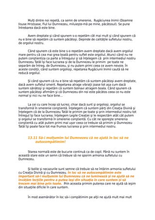 Mulţi dintre noi repetă, ca semn de smerenie, Rugăciunea Inimii (Doamne
Iisuse Hristoase, Fiul lui Dumnezeu, miluieşte-mă pe mine, păcătosul). Se pune
întrebarea dacă este bine.

       Avem dreptate şi când spunem s-o repetăm cât mai mult şi când spunem că
nu e bine să repetăm că suntem păcătoşi. Depinde de calităţile sufletului nostru,
de orgoliul nostru.

      Când spunem că este bine s-o repetăm avem dreptate dacă avem orgoliul
mare pentru că cea mai grea boală pentru suflet este orgoliul. Atunci când nu ne
putem conştientiza ca parte a Întregului şi să înţelegem că prin intermediul nostru
Dumnezeu Tatăl îşi face lucrarea şi de la Dumnezeu le primim pe toate ne
separăm de Întreg, de Dumnezeu, şi nu putem primi ceea ce avem nevoie. În
aceste condiţii, când suntem orgolioşi, repetarea Rugăciunii Inimii caută să ne
reducă orgoliul.

      Şi când spunem că nu e bine să repetăm că suntem păcătoşi avem dreptate,
dacă avem sufletul smerit. Repetarea atrage vibraţii joase tot aşa cum dacă
suntem sănătoşi şi repetăm că suntem bolnavi atragem boala. Când spunem că
suntem păcătoşi afirmăm şi că Dumnezeu din noi este păcătos ceea ce nu este
normal şi nici nu ne face bine…

        La cei cu care încep să lucrez, chiar dacă sunt şi orgolioşi, orgoliul se
transformă în smerenie conştientă. Înţelegem că suntem părţi din Creaţia Divină şi
înţelegem că de la Dumnezeu Tatăl le primim pe toate şi prin intermediul nostru tot
Întregul îşi face lucrarea; înţelegem Legile Creaţiei şi le respectăm atât cât putem
şi orgoliul se transformă în smerenie conştientă. Cu cât ne sporeşte smerenia
conştientă cu atât putem primi mai uşor ceea ce trebuie să primim şi Dumnezeu
Tatăl îşi poate face tot mai frumos lucrarea şi prin intermediul nostru.


      13.11 Să-i mulţumim lui Dumnezeu că ne ajută în loc să ne
          autocompătimim!

      Starea normală este de bucurie continuă ca de copil. Până nu suntem în
această stare este un semn că trebuie să ne sporim armonia sufletului cu
Dumnezeu.


       Şi bolile şi necazurile sunt semne că trebuie să ne întărim armonia sufletului
cu Creaţia Divină şi cu Dumnezeu. În loc să ne autocompătimim este
important să-i mulţumim lui Dumnezeu că ne luminează şi ne ajută să ne
învăţăm lecţiile pentru a putea ieşi din situaţia în care suntem și să
trecem mai bine prin toate. Prin aceasta primim puterea care ne ajută să ieşim
din situaţiile dificile în care suntem.


      În mod asemănător în loc să-i compătimim pe alţii ne ajută mult mai mult
 