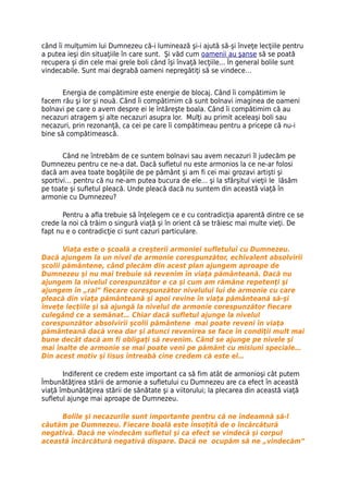 când îi mulţumim lui Dumnezeu că-i luminează şi-i ajută să-şi înveţe lecţiile pentru
a putea ieşi din situaţiile în care sunt. Şi văd cum oamenii au şanse să se poată
recupera şi din cele mai grele boli când îşi învaţă lecţiile... În general bolile sunt
vindecabile. Sunt mai degrabă oameni nepregătiţi să se vindece…


       Energia de compătimire este energie de blocaj. Când îi compătimim le
facem rău şi lor şi nouă. Când îi compătimim că sunt bolnavi imaginea de oameni
bolnavi pe care o avem despre ei le întăreşte boala. Când îi compătimim că au
necazuri atragem şi alte necazuri asupra lor. Mulţi au primit aceleaşi boli sau
necazuri, prin rezonanţă, ca cei pe care îi compătimeau pentru a pricepe că nu-i
bine să compătimească.


       Când ne întrebăm de ce suntem bolnavi sau avem necazuri îl judecăm pe
Dumnezeu pentru ce ne-a dat. Dacă sufletul nu este armonios la ce ne-ar folosi
dacă am avea toate bogăţiile de pe pământ şi am fi cei mai grozavi artişti şi
sportivi… pentru că nu ne-am putea bucura de ele… şi la sfârşitul vieţii le lăsăm
pe toate şi sufletul pleacă. Unde pleacă dacă nu suntem din această viaţă în
armonie cu Dumnezeu?

       Pentru a afla trebuie să înţelegem ce e cu contradicţia aparentă dintre ce se
crede la noi că trăim o singură viaţă şi în orient că se trăiesc mai multe vieţi. De
fapt nu e o contradicţie ci sunt cazuri particulare.

       Viaţa este o şcoală a creşterii armoniei sufletului cu Dumnezeu.
Dacă ajungem la un nivel de armonie corespunzător, echivalent absolvirii
școlii pământene, când plecăm din acest plan ajungem aproape de
Dumnezeu şi nu mai trebuie să revenim în viaţa pământeană. Dacă nu
ajungem la nivelul corespunzător e ca şi cum am rămâne repetenţi şi
ajungem în „rai” fiecare corespunzător nivelului lui de armonie cu care
pleacă din viaţa pământeană şi apoi revine în viaţa pământeană să-şi
înveţe lecţiile şi să ajungă la nivelul de armonie corespunzător fiecare
culegând ce a semănat… Chiar dacă sufletul ajunge la nivelul
corespunzător absolvirii şcolii pământene mai poate reveni în viaţa
pământeană dacă vrea dar şi atunci revenirea se face în condiţii mult mai
bune decât dacă am fi obligaţi să revenim. Când se ajunge pe nivele şi
mai înalte de armonie se mai poate veni pe pământ cu misiuni speciale…
Din acest motiv şi Iisus întreabă cine credem că este el…

       Indiferent ce credem este important ca să fim atât de armonioşi cât putem
Îmbunătăţirea stării de armonie a sufletului cu Dumnezeu are ca efect în această
viaţă îmbunătăţirea stării de sănătate şi a viitorului; la plecarea din această viaţă
sufletul ajunge mai aproape de Dumnezeu.

     Bolile şi necazurile sunt importante pentru că ne îndeamnă să-l
căutăm pe Dumnezeu. Fiecare boală este însoţită de o încărcătură
negativă. Dacă ne vindecăm sufletul şi ca efect se vindecă şi corpul
această încărcătură negativă dispare. Dacă ne ocupăm să ne „vindecăm”
 