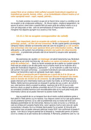 corpul fără să se vindece întâi sufletul această încărcătură negativă se
transferă pe soartă, karmă, viitor… şi se înrăutăţeşte viitorul nostru şi al
celor apropiaţi nouă – copii, nepoţi, părinţi…

      Cu toate acestea ne putem ocupa să ne facem bine corpul cu condiţia ca să
ne ocupăm şi de vindecarea sufletului… Dr. Bruce Lipton, creatorul epigeneticii, ne
spune că atunci când luăm o pastilă fără să avem grijă de sufletul nostru e ca şi
cum am deşuruba un bec care ne semnalizează că maşina este în avarie şi
mergând mai departe ajungem la o avarie şi mai mare…


      13.11.1 Să ne ocupăm corespunzător de ceilalţi

        Este important, dacă ne ocupăm de ceilalți, ca terapeuți, medici,
psihologi, preoți,…să fim cât mai armonioși. Pe de o parte pentru că energiile
câmpului nostru vibrator se transmite celor de care ne ocupăm și cu cât suntem
mai armonioși vine mai ușor ajutorul divin prin intermediul nostru… Pe de
altă parte cu cât suntem mai armonioși preluăm mai puțin din dizarmoniile
celorlalți… și problemele preluate văd că se transmit și asupra celor apropiați…
copii, nepoți…

       De asemenea să-i ajutăm să înţeleagă că luând tratamentul sau făcânduli-
se terapia se vor simţi mai bine dar că boala e un semn că trebuie să aibă
grijă de sufletul lor… Dacă nu facem aceasta pe de o parte nu-i putem ajuta în
mod real pe ceilalţi şi pe de altă parte riscul e foarte mare să ne încărcăm de o
parte din încărcătura negativă a „bolnavilor”… şi ne încărcăm cu atât mai mult cu
cât suntem mai puţin armonioşi… şi această încărcătură care este preluată de la
bolnavi se transmite şi spre cei apropiaţi nouă copii, nepoţi…
       Bolile şi necazurile pot fi aşezate pe o scară de la 0 la 10 pe un
anumit nivel. Nivelul pe care poate interveni fiecare terapeut sau medic
este în funcţie de nivelul lui de armonie. Cu cât suntem mai armonioşi se
poate interveni prin intermediul nostru pe nivele mai înalte, la 10 fiind lucrarea
Tatălui. Bolile karmice personale se situează în partea de sus a scării, de la 8,8 în
sus, cele karmice când s-a greşit la adresa neamului de la 9,5 în sus şi cele
karmice când s-a greşit la adresa umanităţii de la 9,75 în sus. Motivul pentru care
se consideră că bolile karmice sunt nevindecabile este că nu sunt prea mulţi prin
intermediul cărora să se poate interveni la aceste nivele înalte.

       Aşa se explică de ce un terapeut bun de-al nostru având probleme grele a
fost până în Tibet pentru a şi le rezolva. I-au răspuns corect că nu-l pot ajuta pentru
că are probleme karmice. Şi eu văd că problemele erau la nivelul de 9,43 care
depăşea posibilităţile lor de intervenţie. Norocul lui este că lucrez cu o femeie, şi
care se simţea prin aceasta foarte bine, care-l aprecia mult şi care voia să-l ajute
cunoscându-i situaţia. Ea m-a întrebat dacă poate fi şi el ajutat. Şi întrucât prin
intermediul meu se poate interveni până pe nivelul 9,97 i-am confirmat că poate fi
ajutat. I-am făcut o singură şedinţă de la distanţă şi, inexplicabil pentru el pentru
că el nu credea că se pot rezolva de la distanţă, în Romania, probleme care nu i se
 