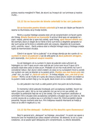 puteau rezolva mergând în Tibet, de atunci au început să i se lumineze şi rezolve
multe…


      13.12 Să ne bucurăm de binele celorlalţi în loc să-i judecăm!

     Să ne bucurăm pentru binele celorlalţi şi în rest să-i lăsăm pe fiecare în
seama lui Dumnezeu să-şi înveţe lecţiile.

        Pentru a putea înţelege aceasta este util să conştientizăm că facem parte
din Întreg. Binele fiecăruia se transmite în primul rând spre cei apropiaţi lui -
copii, nepoţi, părinţi dar şi spre toţi ceilalţi, spre Întreg, spre fiecare dintre noi.
De exemplu dacă un deget de la mână e bine sunt bine şi degetele apropiate lui
dar sunt şanse să fie bine şi celelalte părţi ale corpului, degetele de la picioare,
ochii, urechile, nasul… Dacă undeva este o infecţie întregul corp şi întreaga creaţie
luptă să rearmonizeze situaţia.

       Când ni se spune “să nu judecaţi” ni se atrage atenţia pe de o parte că nu
suntem în stare să judecăm şi pe de altă parte că dacă judecăm atragem,
prin rezonanţă, răul judecat asupra noastră.

       Ca să înţelegem că nu suntem în stare să judecăm este suficient să
înţelegem ce i-am fi spus acum vreo sută de ani cuiva care ne-ar fi spus că în
această clipă este ceea ce este acum. Probabil că cei mai mulţi dintre noi l-am fi
considerat nebun. Dar atunci când credem că ceea ce nu cunoaştem încă nu există
noi suntem cei care ne blocăm şi nu putem primi. Poziţia cea mai bună este nici
„cred” nici „nu cred” ci „facă-se voia ta”, în limbaj religios, sau „om trăi şi om
vedea”. Pentru că de multe ori e greu de crezut şi dacă atunci zicem că credem şi
nu putem crede suntem falşi şi nu ne ajută; dacă zicem că nu credem ne blocăm.

      Cu cât judecăm mai mult cu atât putem primi mai putin de la Dumnezeu.

         În momentul când judecata încetează, prin acceptarea realităţii, facem loc
iubirii, bucuriei, păcii. Să nu ne mai judecăm nici pe noi şi nici pe ceilalţi, să
renunţăm la pretenţiile faţă de noi şi de ceilalţi. Cel mai important catalizator al
schimbării într-o situaţie este acceptarea completă a situaţiei aşa cum este ea, fără
a simţi nevoia de a o judeca sau a o schimba în vreun fel. Când acceptăm starea
prezentă, fiecare moment este bun. Prin înălţarea noastră interioară se înalţă şi
ceea ce se află în legătură cu noi.


      13.13 Să fim detașați - Sufletul să fie deschis spre Dumnezeu!

      Deși în general prin „detașare” se înțelege „renunțare”, în acest caz apare o
tensiune care ne împiedică pe calea creșterii armoniei. Se observă, la cei cu care
colaborez, că se poate spori detașarea prin conștientizare, cu efecte deosebite.
 