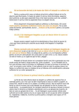 Să ne bucurăm de toţi şi de toate dar fără a fi ataşați cu sufletul de
ele.
       Pentru a putea primi ceea ce trebuie să primim sufletul trebuie să ne fie
deschis spre Dumnezeu. În toate să vedem în primul rând divinitatea, aspectul
divin profund, şi abia apoi aspectele fizice chiar dacă acestea sunt mai „vizibile”.
Când ţinem în primul rând la aspectele fizice ne ataşăm de ele.

       Orice ataşament micşorează legătura sufletului cu Dumnezeu. Din acest
motiv pentru sănătatea sufletului nostru de orice ne ataşăm, fie ca este
vorba de familie, spiritualitate, bunuri…, trebuie să le pierdem pentru a se putea
înălţa sufletul.


       13.13.1 Să înțelegem bogăția ca pe un decor divin în care ne
            trăim viața!

       Asupra acestui aspect caută să ne atenţioneze şi Iisus când ne spune că
„mai uşor trece cămila prin urechile acului decât intră bogatul în împărăţia
cerului.”

       Starea normală este de bogăţie dar trebuie să înţelegem bogăţia de
care dispunem ca pe un dar divin şi ca pe un decor divin în care ne aflăm şi
de care să ne folosim fără a ne ataşa de ea, pentru a nu ne împovăra sufletul
pentru că oricum când plecăm din acest plan nu luăm nimic cu noi. Dacă credem
că este al nostru şi un capăt de aţă ne face „bogaţi”.

       Probabil că fiecare dintre noi cunoaştem familii care într-o generaţie sau mai
multe aveau de toate şi după aceea era „praf şi pulbere…” şi ne întrebăm de ce.
Cei care primeau ceea ce primeau nu înţelegeau că ceea ce primesc le primesc de
„sus” ca urmare a unor merite, îi mai judecau şi pe cei care nu puteau avea şi se
lipeau cu sufletul de ceea ce credeau că au şi trebuiau să le piardă pentru salvarea
sufletului lor şi a celor apropiaţi lor…


       13.13.2 Să ținem în primul rând la sufletul celorlalți

        La fel de dur este efectul dacă ne ataşăm cu sufletul de aspectul fizic al
celorlalţi pentru că e mai uşor să dăm importanţă la ceea ce vedem şi pipăim, la
corpul fizic, decât la ceea ce nu vedem, la sufletul omului. Aşa se explică cazuri de
femei la care le mureau mai mulţi bărbaţi sau de bărbaţi la care le mureau mai
multe femei… La această temă, la o terapie colectivă ne spunea o femeie că atunci
când a fost în America un bărbat a atenţionat-o să nu se apropie de el pentru că
toţi cei care se apropie de el mor… Ca să înţelegem cauza acestor efecte este
suficient să ne dăm seama că şi la un copac dacă ne-am ocupa de vârful crengilor
lui, neglijându-i rădăcina, trunchiul şi prima parte a crengilor acel copac ar fi în
mare pericol.
 