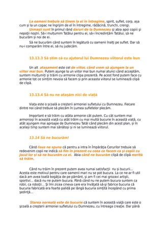 La oameni trebuie să ţinem la ei în întregime, spirit, suflet, corp, așa
cum și la un copac ne îngrijim de el în întregime, rădăcină, trunchi, crengi.
       Urmaşii sunt în primul rând daruri de la Dumnezeu şi abia apoi copiii şi
nepoţii noştri. Să-i mulțumim Tatălui pentru ei, să-i încredințăm Tatălui, să ne
bucurăm și noi de ei.
       Să ne bucurăm când suntem în legătură cu oamenii înalţi pe suflet. Dar să
nu-i comparăm între ei, să nu judecăm.


      13.13.3 Să știm că cu ajutorul lui Dumnezeu viitorul este bun

       Un alt atașament este cel de viitor, când vrem să ajungem la un
viitor mai bun. Putem ajunge la un viitor mai bun numai atunci când acceptăm,
suntem mulțumiți și trăim cu armonie clipa prezentă. Pe acest fond putem face cu
armonie tot ce simțim nevoia să facem și prin aceasta viitorul se luminează clipă
de clipă.


      13.13.4 Să nu ne atașăm nici de viață

       Viața este o școală a creșterii armoniei sufletului cu Dumnezeu. Fiecare
dintre noi când trebuie să plecăm în Lumea sufletelor plecăm.

       Important e să trăim cu atâta armonie cât putem. Cu cât suntem mai
armonioși în această viață cu atât trăim cu mai multă bucurie în această viață, cu
atât ajungem mai aproape de Dumnezeu Tatăl când plecăm din acest plan, și în
același timp suntem mai sănătoși și ni se luminează viitorul.


      13.14 Să ne bucurăm!

       Când Iisus ne spune că pentru a intra în Împărăţia Cerurilor trebuie să
redevenim copii ne indică să fim în prezent cu ceea ce facem ca şi copiii cu
jocul lor şi să ne bucurăm ca ei. Abia când ne bucurăm clipă de clipă merită
să trăim.


        Când nu trăim în prezent putem avea numai satisfacţii nu și bucurii…
Acesta este motivul pentru care oamenii mari nu se pot bucura. La ce ne-ar fi util
dacă am avea toată bogăţia de pe pământ, şi am fi cei mai grozavi artişti,
sportivi… dacă nu ne putem bucura. Până când nu ne putem bucura suntem ca
robii, ca roboţii… Şi îmi zicea cineva care era învăţată să-şi fabrice bucuria că
bucuria fabricată era foarte palidă pe lângă bucuria simţită începând cu prima
şedinţă…


       Starea normală este de bucurie că suntem în această viaţă care este o
şcoală a creşterii armoniei sufletului cu Dumnezeu, cu întreaga creaţie. Dar până
 