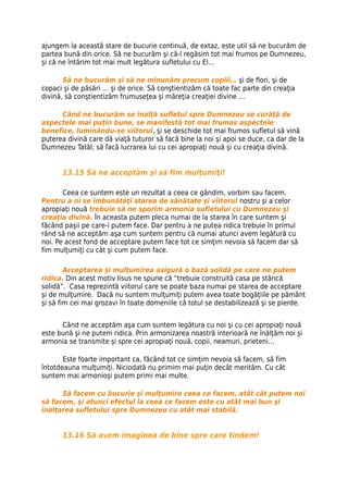 ajungem la această stare de bucurie continuă, de extaz, este util să ne bucurăm de
partea bună din orice. Să ne bucurăm şi că-l regăsim tot mai frumos pe Dumnezeu,
şi că ne întărim tot mai mult legătura sufletului cu El…

       Să ne bucurăm şi să ne minunăm precum copiii… şi de flori, şi de
copaci şi de păsări … şi de orice. Să conştientizăm că toate fac parte din creaţia
divină, să conştientizăm frumuseţea şi măreţia creaţiei divine …

      Când ne bucurăm se înalţă sufletul spre Dumnezeu se curăţă de
aspectele mai puţin bune, se manifestă tot mai frumos aspectele
benefice, luminându-se viitorul, şi se deschide tot mai frumos sufletul să vină
puterea divină care dă viaţă tuturor să facă bine la noi şi apoi se duce, ca dar de la
Dumnezeu Tatăl, să facă lucrarea lui cu cei apropiaţi nouă şi cu creaţia divină.


      13.15 Să ne acceptăm şi să fim mulţumiţi!

       Ceea ce suntem este un rezultat a ceea ce gândim, vorbim sau facem.
Pentru a ni se îmbunătăţi starea de sănătate şi viitorul nostru şi a celor
apropiaţi nouă trebuie să ne sporim armonia sufletului cu Dumnezeu şi
creaţia divină. În aceasta putem pleca numai de la starea în care suntem şi
făcând paşii pe care-i putem face. Dar pentru a ne putea ridica trebuie în primul
rând să ne acceptăm aşa cum suntem pentru că numai atunci avem legătură cu
noi. Pe acest fond de acceptare putem face tot ce simţim nevoia să facem dar să
fim mulţumiţi cu cât şi cum putem face.

        Acceptarea şi mulţumirea asigură o bază solidă pe care ne putem
ridica. Din acest motiv Iisus ne spune că “trebuie construită casa pe stâncă
solidă”. Casa reprezintă viitorul care se poate baza numai pe starea de acceptare
şi de mulţumire. Dacă nu suntem mulţumiţi putem avea toate bogăţiile pe pământ
şi să fim cei mai grozavi în toate domeniile că totul se destabilizează şi se pierde.


      Când ne acceptăm aşa cum suntem legătura cu noi şi cu cei apropiaţi nouă
este bună şi ne putem ridica. Prin armonizarea noastră interioară ne înălţăm noi şi
armonia se transmite şi spre cei apropiaţi nouă, copii, neamuri, prieteni…

       Este foarte important ca, făcând tot ce simţim nevoia să facem, să fim
întotdeauna mulţumiţi. Niciodată nu primim mai puţin decât merităm. Cu cât
suntem mai armonioşi putem primi mai multe.

      Să facem cu bucurie şi mulţumire ceea ce facem, atât cât putem noi
să facem, şi atunci efectul la ceea ce facem este cu atât mai bun şi
înălţarea sufletului spre Dumnezeu cu atât mai stabilă.


      13.16 Să avem imaginea de bine spre care tindem!
 