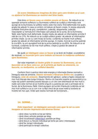 Să avem întotdeauna imaginea de bine spre care tindem ca şi cum
cu ajutorul lui Dumnezeu se rezolvă mai bine toate.

        Este bine să facem ceea ce simţim nevoia să facem. Pe măsură ce ne
sporeşte armonia sufletului cu Dumnezeu sufletul se curăţă şi informaţia care
ajunge de la Dumnezeu la sufletul nostru este mai clară, fiind deformată mai puţin,
gradul de adevăr în ceea ce simţim că trebuie să facem creşte. În starea obişnuită
sufletele fiind pline de griji, compătimiri, judecăţi, ataşamente, judecăţi,
neacceptări şi nemulţumiri informaţia care pleacă de la sursă, de la Dumnezeu
Tatăl, este foarte mult deformată. Gradul mediu de adevăr al informaţiilor primite îl
văd de cca 17%. Pe măsură ce se curăţă sufletul gradul de adevăr al informaţiilor
primite creşte. La cei cu care încep să lucrez, curăţindu-se foarte mult sufletul,
gradul de adevăr al informaţiilor primite ajunge, în medie, încă de la prima şedinţă
la cca 60%, la unii ajungând încă de la prima şedinţă la cca 85%. Pe măsură ce se
lucrează, curăţindu-se tot mai mult sufletul, creşte şi gradul de adevăr al
informaţiilor primite.

      Ne ajută să înţelegem ceea ce facem şi ca lecţii de învăţat, ca probleme
de rezolvat, ca încercări prin care trebuie să trecem în înălţarea sufletului
spre Dumnezeu.

     Dar este important să lăsăm grijile în seama lui Dumnezeu, să ne
bucurăm că se face voia Lui, să le primim pe toate cu smerenie, cu
bucurie, cu mulţumire, cu sufletul deschis.

       Conform fizicii cuantice totul este energie şi informaţie.Starea normală a
Întregului este de armonie. Starea normală a fiecăruia dintre noi, ca parte a
Întregului, este de armonie. Dizarmoniile din gânduri, vorbe şi fapte creează tot
mai mult blocaje dea lungul timpului. Pentru că chacrele noastre se aseamănă şi cu
nişte roţi putem asemăna aceste blocaje cu un clei care blochează tot mai mult o
roată care este normal să se învârtă singură cu puterea pe care o primeşte de la
Sursă, de la Dumnezeu Tatăl. Când ajungem să lucrăm împreună curăţindu-se tot
mai mult sufletul e ca şi cum s-ar curăţa cleiul de pe acea roată şi aceasta se
învârte tot mai uşor, tinde spre starea normală de funcţionare…




      14. SEMNE...

     Este important să înţelegem semnele care apar la cei cu care
începem să lucrăm împreună sub diverse forme:

      - când citesc lucrările scrise pe hârtie;
      - când citesc articole postate pe blog;
      - când vizualizează videoclipuri postate pe blog;
      - când discut cu fiecare individual pe teme pe care-i interesează;
      - când fac terapii individuale;
      - când participă la terapii colective;
 