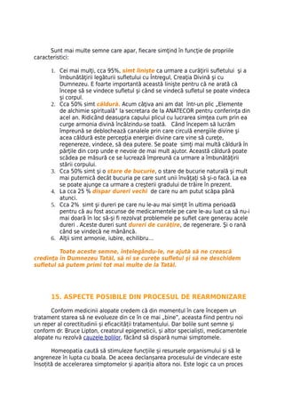 Sunt mai multe semne care apar, fiecare simţind în funcţie de propriile
caracteristici:

      1. Cei mai mulţi, cca 95%, simt linişte ca urmare a curăţirii sufletului şi a
         îmbunătăţirii legăturii sufletului cu Întregul, Creaţia Divină şi cu
         Dumnezeu. E foarte importantă această linişte pentru că ne arată că
         începe să se vindece sufletul şi când se vindecă sufletul se poate vindeca
         şi corpul.
      2. Cca 50% simt căldură. Acum câţiva ani am dat într-un plic „Elemente
         de alchimie spirituală” la secretara de la ANATECOR pentru conferinţa din
         acel an. Ridicând deasupra capului plicul cu lucrarea simţea cum prin ea
         curge armonia divină încălzindu-se toată. Când începem să lucrăm
         împreună se deblochează canalele prin care circulă energiile divine şi
         acea căldură este percepţia energiei divine care vine să cureţe,
         regenereze, vindece, să dea putere. Se poate simţi mai multă căldură în
         părţile din corp unde e nevoie de mai mult ajutor. Această căldură poate
         scădea pe măsură ce se lucrează împreună ca urmare a îmbunătăţirii
         stării corpului.
      3. Cca 50% simt şi o stare de bucurie, o stare de bucurie naturală şi mult
         mai puternică decât bucuria pe care sunt unii învăţaţi să şi-o facă. La ea
         se poate ajunge ca urmare a creşterii gradului de trăire în prezent.
      4. La cca 25 % dispar dureri vechi de care nu am putut scăpa până
         atunci.
      5. Cca 2% simt şi dureri pe care nu le-au mai simţit în ultima perioadă
         pentru că au fost ascunse de medicamentele pe care le-au luat ca să nu-i
         mai doară în loc să-şi fi rezolvat problemele pe suflet care generau acele
         dureri . Aceste dureri sunt dureri de curăţire, de regenerare. Şi o rană
         când se vindecă ne mănâncă.
      6. Alţii simt armonie, iubire, echilibru…

          Toate aceste semne, înţelegându-le, ne ajută să ne crească
credinţa în Dumnezeu Tatăl, să ni se cureţe sufletul şi să ne deschidem
sufletul să putem primi tot mai multe de la Tatăl.




      15. ASPECTE POSIBILE DIN PROCESUL DE REARMONIZARE

      Conform medicinii alopate credem că din momentul în care începem un
tratament starea să ne evolueze din ce în ce mai „bine”, aceasta fiind pentru noi
un reper al corectitudinii și eficacității tratamentului. Dar bolile sunt semne și
conform dr. Bruce Lipton, creatorul epigeneticii, și altor specialiști, medicamentele
alopate nu rezolvă cauzele bolilor, făcând să dispară numai simptomele.

       Homeopatia caută să stimuleze funcțiile și resursele organismului și să le
angreneze în lupta cu boala. De aceea declanșarea procesului de vindecare este
însoțită de accelerarea simptomelor și apariția altora noi. Este logic ca un proces
 