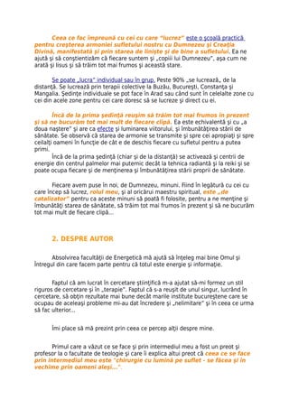 Ceea ce fac împreună cu cei cu care “lucrez” este o şcoală practică
pentru creşterea armoniei sufletului nostru cu Dumnezeu şi Creaţia
Divină, manifestată şi prin starea de linişte şi de bine a sufletului. Ea ne
ajută şi să conştientizăm că fiecare suntem şi „copiii lui Dumnezeu”, aşa cum ne
arată şi Iisus şi să trăim tot mai frumos şi această stare.

       Se poate „lucra” individual sau în grup. Peste 90% „se lucrează„ de la
distanţă. Se lucrează prin terapii colective la Buzău, Bucureşti, Constanţa şi
Mangalia. Şedinţe individuale se pot face în Arad sau când sunt în celelalte zone cu
cei din acele zone pentru cei care doresc să se lucreze şi direct cu ei.

        Încă de la prima şedinţă reuşim să trăim tot mai frumos în prezent
şi să ne bucurăm tot mai mult de fiecare clipă. Ea este echivalentă şi cu „a
doua naştere” şi are ca efecte şi luminarea viitorului, şi îmbunătăţirea stării de
sănătate. Se observă că starea de armonie se transmite şi spre cei apropiaţi şi spre
ceilalţi oameni în funcţie de cât e de deschis fiecare cu sufletul pentru a putea
primi.
        Încă de la prima şedinţă (chiar şi de la distanţă) se activează şi centrii de
energie din centrul palmelor mai puternic decât la tehnica radiantă şi la reiki şi se
poate ocupa fiecare şi de menţinerea şi îmbunătăţirea stării proprii de sănătate.

       Fiecare avem puse în noi, de Dumnezeu, minuni. Fiind în legătură cu cei cu
care încep să lucrez, rolul meu, şi al oricărui maestru spiritual, este „de
catalizator” pentru ca aceste minuni să poată fi folosite, pentru a ne menţine şi
îmbunătăţi starea de sănătate, să trăim tot mai frumos în prezent şi să ne bucurăm
tot mai mult de fiecare clipă…



      2. DESPRE AUTOR

       Absolvirea facultăţii de Energetică mă ajută să înţeleg mai bine Omul şi
Întregul din care facem parte pentru că totul este energie şi informaţie.


       Faptul că am lucrat în cercetare ştiinţifică m-a ajutat să-mi formez un stil
riguros de cercetare şi în „terapie”. Faptul că s-a reuşit de unul singur, lucrând în
cercetare, să obţin rezultate mai bune decât marile institute bucureştene care se
ocupau de aceleaşi probleme mi-au dat încredere şi „nelimitare” şi în ceea ce urma
să fac ulterior...


      Îmi place să mă prezint prin ceea ce percep alţii despre mine.


       Primul care a văzut ce se face şi prin intermediul meu a fost un preot şi
profesor la o facultate de teologie şi care îi explica altui preot că ceea ce se face
prin intermediul meu este "chirurgie cu lumină pe suflet - se făcea şi în
vechime prin oameni aleşi...".
 