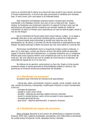 care la un moment dat în istoria sa a trecut din faza acută în cea cronică, să treacă
în timpul tratamentului, în drumul său spre armonizare și sănătate prin aceleași
faze, în sens invers, prin care apare și se întărește boala.

        Este important să înțelegem procesul pentru că dacă apar anumite
manifestări și le înțelegem trecem mai ușor și mai cu folos prin ele. După o
inițiere, la începerea unui tratament naturist și în special în timpul unei cure de
dezintoxicare pot apare diferite simptome sau senzații neplăcute. Astfel de
manifestări se văd și în filmele care-i prezintă pe cei care se lasă de țigări, alcool și
mai dur de droguri.

       Ele se manifestă de fiecare dată când corpul trebuie curăţat - şi va alege o
perioadă când ştie că are suficientă vitalitate pentru a putea face faţă şocului.
       Procesul poate avea intensitate și durată mai mare sau mai mică,
declanșându-se, de obicei, în primele 10 zile de tratament și estompându-se apoi
treptat. Se poate prelungi în bolile mai grave sau mai vechi până la 1 lună de zile.

        Terminarea manifestărilor dure nu înseamnă că deja suntem vindecați, ci
doar că, în mod sigur, suntem pe drumul cel bun! De obicei astfel de episoade
reapar în diverse stadii ale tratamentului, cu aceleași simptome sau cu simptome
diferite (poți avea surpriza retrăirii unor simptome pe care nu le-ai mai simțit de
mulți ani, ale unor afecțiuni pe care le credeai de mult trecute și vindecate), de
intensități de regulă din ce în ce mai mici.

      Nu trebuie să ne speriem, acest proces nu face rău. După un timp aceste
simptome dispar și starea generală se îmbunătățește treptat și continuu. De
asemenea se remarcă remisiunea problemelor de sănătate…



       15.1 Manifestări ale procesului
       (le prezint spre informare din literatura de specialitate):

       - căscat des, plâns, somnolență, insomnii, greață, vomă, amețeli, dureri de
cap, variații de tensiune, transpirație, modificarea mirosului și culorii transpirației,
urinei etc.
       - senzație de balonare;
       - greață și uneori chiar vomă;
       - amețeli – datorate de exemplu reglării tensiunii arteriale;
       - dureri în zonele bolnave- semn că se lucrează în zona respectivă;
       - senzație generală de rău;
       - gust amar – datorita dezintoxicării, în special a ficatului;



       15.2 Manifestări pe organe ale procesului

       Ochii și Ficatul: Reacțiile la ochi provin din detoxifierea și reglarea funcțiilor
ficatului: Ochii roșii, vederea încețoșată, somnolența, ochii înlăcrimați și tensionați.
Se curăță stresul emoțional, furiile, oboseala fizică și mentală.
 