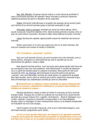 Nas, Gât, Plămâni: Curgerea nasului indică un nivel ridicat de aciditate în
corp și eliminarea toxinelor din plămâni. Nasul înfundat și strănutul înseamnă
reglarea procesului de oprire a alergiilor de tip respirator.

       Pielea: Urticariile (mâncărimea) si erupțiile (de exemplu de tip acneic) pielii
sunt semne că se elimină toxinele grase și toxinele nesolubile în apă.

      Articulații, mâini și picioare: Amorțeli sau dureri pe mâna stânga, fără o
cauză cunoscută, înseamnă slăbirea inimii. Dacă durerea persistă ar putea urma un
atac de cord (infarct miocardic). Durerea în tălpi indică slăbirea funcțiilor rinichilor.

       Capul: Durerea din spatele capului/ceafă inseamnă modificări ale tensiunii
arteriale.

       Putem avea dureri și în zone sau organe pe care nu le stiam bolnave, dar
care prin aceasta sunt scoase la iveală și vindecate.


       15.3 Curățirea „toxinelor” psihice

       Așa cum sunt toxinele chimice, pe care le putem lua și din alimente, sunt și
toxine psihice, energetice și informaționale pe care le adunăm pe noi din
dizarmoniile din gânduri, vorbe și fapte.

       Deși aparent toxinele psihice sunt mai puțin periculoase decât cele fizice ele
se cumulează și pot crea mari probleme. Este demonstrat în condiții de laborator
că și un gând de vibrație joasă ne coboară imunitatea. Mare parte din boli sunt
cauzate de stres. Dr. Hammer demonstrează că șocurile psihice pot genera
„cancere” care sunt dezvoltări normale de celule pentru ca organismul să poată
face față situației; atunci când se rezolvă șocul psihic organismul resoarbe singur,
fără chimioterapie sau radioterapie celulele pe care le-a dezvoltat.

     El demonstreză cu mijloace clasice medicale că apare îmbolnăvirea
corpului ca urmare a îmbolnăvirii sufletului și că atunci când sufletul se
vindecă se vindecă și corpul…

       Vibrația pământului crește ca efect al intrării în mișcarea sa într-o zonă de
energie înaltă. Aceasta are ca efect și curățirea tot mai puternică a dizarmoniilor
adunate de-a lungul timpului frici, supărări, nemulțumiri… Dacă le înțelegem ca și
curățiri, eliberări, necesare și procedăm corespunzător ni se îmbunătățește
situația. Dacă nu înțelegem și luăm medicamente clasice ca să dispară simptomele
ne înrăutățim tot mai mult situația…

      Când începem să lucrăm împreună, chiar și prin intermediul blogului, sunt
eliminate toxinele, programele vechi, bolile…

      La cei cu care lucrăm împreună, pe măsură ce le sporește armonia,
o foarte mare parte din dizarmoniile acumulate se transformă ca să nu ne
mai facă rău și ceea ce nu se poate transforma se elimină când se poate…
 