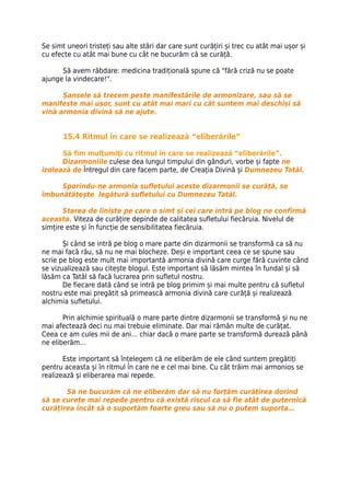 Se simt uneori tristeți sau alte stări dar care sunt curățiri și trec cu atât mai ușor și
cu efecte cu atât mai bune cu cât ne bucurăm că se curăță.

      Să avem răbdare: medicina tradițională spune că "fără criză nu se poate
ajunge la vindecare!".

      Șansele să trecem peste manifestările de armonizare, sau să se
manifeste mai ușor, sunt cu atât mai mari cu cât suntem mai deschiși să
vină armonia divină să ne ajute.


       15.4 Ritmul în care se realizează “eliberările”

      Să fim mulţumiţi cu ritmul în care se realizează “eliberările”.
      Dizarmoniile culese dea lungul timpului din gânduri, vorbe și fapte ne
izolează de Întregul din care facem parte, de Creația Divină și Dumnezeu Tatăl.

     Sporindu-ne armonia sufletului aceste dizarmonii se curăță, se
îmbunătățește legătură sufletului cu Dumnezeu Tatăl.

       Starea de liniște pe care o simt și cei care intră pe blog ne confirmă
aceasta. Viteza de curățire depinde de calitatea sufletului fiecăruia. Nivelul de
simțire este și în funcție de sensibilitatea fiecăruia.

       Și când se intră pe blog o mare parte din dizarmonii se transformă ca să nu
ne mai facă rău, să nu ne mai blocheze. Deși e important ceea ce se spune sau
scrie pe blog este mult mai importantă armonia divină care curge fără cuvinte când
se vizualizează sau citește blogul. Este important să lăsăm mintea în fundal și să
lăsăm ca Tatăl să facă lucrarea prin sufletul nostru.
       De fiecare dată când se intră pe blog primim și mai multe pentru că sufletul
nostru este mai pregătit să primească armonia divină care curăță și realizează
alchimia sufletului.

       Prin alchimie spirituală o mare parte dintre dizarmonii se transformă și nu ne
mai afectează deci nu mai trebuie eliminate. Dar mai rămân multe de curățat.
Ceea ce am cules mii de ani… chiar dacă o mare parte se transformă durează până
ne eliberăm…

       Este important să înțelegem că ne eliberăm de ele când suntem pregătiți
pentru aceasta și în ritmul în care ne e cel mai bine. Cu cât trăim mai armonios se
realizează și eliberarea mai repede.

       Să ne bucurăm că ne eliberăm dar să nu forțăm curățirea dorind
să se curețe mai repede pentru că există riscul ca să fie atât de puternică
curățirea încât să o suportăm foarte greu sau să nu o putem suporta…
 