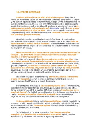 16. EFECTE GENERALE

        Alchimia spirituală are ca efect şi alchimia corpului. Corpul este
format din miliarde de celule. Ele intră în diverse combinaţii până formează corpul.
Şi noi suntem o parte din ceea ce numim Întreg, Creaţie Divină. În fiecare dintre noi
sunt elemente minunate. Observ cum prin înălţarea spirituală se poate ajunge la
starea de armonie necesară ca ele să poată funcţiona şi atunci avem şanse să ne
putem recupera şi din cele mai grele boli. Cercetările confirmă că se produc
transformări chiar şi la nivel de ADN, cromozomii comportându-se ca şi
computere holografice. De asemenea cercetările confirmă creşterea imunităţii
sub influenţa gândirii frumoase.

        Gradul de transformare al fiecăruia este în funcţie de cât reuşim să ne
deschidem cu sufletul pentru a primi energia Întregului. Din acest motiv Iisus ne
spune tuturor “Credinţa ta te-a vindecat”. Transformarea nu prezintă nici un
risc întrucât sistemele proprii ale fiecăruia dintre noi se autoreglează, în funcţie de
modelul divin din fiecare.

       Obiectivul esenţial al fiecăruia este creşterea armoniei sufletului cu
Întregul … ca efect fiind inclusiv îmbunătăţirea viitorului şi a sănătăţii
noastre şi al celor apropiaţi nouă.
       Se observă, în general, că cei de care mă ocup se simt mai bine, chiar
de la prima şedinţă. Îmbunătăţindu-se gradul de armonie al sufletului cu
Creaţia Divină, se realizează tot mai mult o stare de eliberare de frică, de suferinţă,
grijă sau ataşament, se luminează viitorul şi apare o stare de linişte si de
bucurie tot mai profundă. Ne putem bucura tot mai mult de clipa prezentă.
Devenim, pe măsură ce ne ridicăm, un canal tot mai puternic prin care-si face
Întregul lucrarea si pleacă tot mai multă armonie de la noi.

      Prin intermediul celor de care mă ocup starea de armonie se transmite
si spre cei apropiaţi, neamuri si prieteni, dar în primul rând spre copii. Se
observă cum se „înalţă” până şi la colegii de serviciu.

      Suntem tot mai mult în stare să ne urmăm propria cale, să fim noi înşine,
să simţim în interior acea stare de bine, linişte, pace, iubire şi bucurie de a trăi.
Corpul se regenerează până la nivel de ADN. Iisus ne arată „trupul vostru se va
umple de lumină”. Se fortifică sistemul imunitar fizic si sistemul imunitar psihic si
ca efect suntem protejaţi de câmpurile energetice mental-emoţionale
negative ale altor persoane care sunt de altfel extrem de contagioase.

      Se îmbunătăţeşte tot mai mult şi compatibilitatea noastră cu ceilalţi, ca
urmare a curăţirii corpurilor subtile şi a creşterii nivelului lor calitativ. Pe faţă apare
lumina interioară care dă o frumuseţe aparte. Oamenii de afaceri observă că şi
acestea se desfăşoară mai frumos.

     Se deblochează şi circuitele energetice, funcţionarea centrilor
energetici şi a parametrilor subtili tinzând spre optim. Odată cu noi se
armonizează şi locurile cu care suntem în legătură şi Pământul.
 