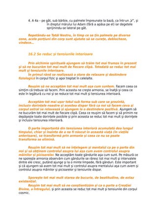 4. A 4a – pe gât, sub bărbie, cu palmele împreunate la bază, ca într-un „V”, şi
                   în dreptul mărului lui Adam (fără a apăsa pe el) iar degetele
                   sprijinindu-se lateral pe gât.

      Repetându-se Tatăl Nostru, în timp ce se ţin palmele pe diverse
zone, acele porţiuni din corp sunt ajutate să se cureţe, deblocheze,
vindece…


      16.2 Se reduc şi tensiunile interioare

       Prin alchimie spirituală ajungem să trăim tot mai frumos în prezent
şi să ne bucurăm tot mai mult de fiecare clipă. Totodată se reduc tot mai
mult şi tensiunile interioare.
       În primul rând se realizează o stare de relaxare şi destindere
fiziologică în corpul fizic şi apoi treptat în celelalte.

       Reuşim să ne acceptăm tot mai mult aşa cum suntem. Facem ceea ce
simţim că trebuie să facem. Prin aceasta ne creşte armonia, se înalţă şi ceea ce
este în legătură cu noi şi se reduce tot mai mult şi tensiunea interioară.

        Acceptăm tot mai uşor totul sub forma sub care se prezintă,
inclusiv dorinţele noastre şi acestea dispar fără ca noi să facem ceva şi
corpul astral se relaxează şi ajungem la o destindere pozitivă. Ajungem să
ne bucurăm tot mai mult de fiecare clipă. Ceea ce reuşim să facem şi să primim ne
depăşeşte toate dorinţele posibile şi prin aceasta se reduc tot mai mult şi dorinţele
şi inclusiv tensiunea interioară.

      O parte importantă din tensiunea interioră acumulată dea lungul
timpului, chiar şi înainte de a ne fi născut în această viaţă (în vieţile
anterioare), se transformă prin armonie şi ceea ce nu se poate
transforma se elimină.

       Reuşim tot mai mult să ne înţelegem şi mentalul ca pe o parte din
noi şi să obţinem controlul asupra lui aşa cum avem controlul asupra
mâinilor şi picioarelor. Ne acceptăm toate gândurile aşa cum sunt. Pe măsură ce
ne sporeşte armonia observăm cum gândurile se răresc tot mai mult şi intervalele
dintre ele cresc, putând ajunge şi la o minte limpede, fără gânduri. Este important
şi că ajungem să avem tot mai mult şi controlul asupra mentalului aşa cum avem şi
controlul asupra mâinilor şi picioarelor şi tensiunile dispar.

      Sporeşte tot mai mult starea de bucurie, de beatitudine, de extaz
existenţial.
      Reuşim tot mai mult să ne conştientizăm şi ca o parte a Creaţiei
Divine, a Întregului, şi prin aceasta se reduc tot mai mult şi tensiunile din corpul
cosmic.
 