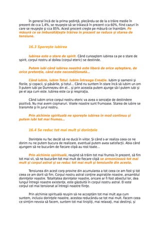 În general încă de la prima şedinţă, plecându-se de la o trăire medie în
prezent de cca 1,4%, se reușește să se trăiască în prezent cca 60%, fiind cazuri în
care se reuşeşte şi cca 85%. Acest procent creşte pe măsură ce înaintăm. Pe
măsură ce se îmbunătăţeşte trăirea în prezent se reduce şi starea de
tensiune.


       16.3 Sporeşte iubirea

        Iubirea este o stare de spirit. Când cunoaştem iubirea ca pe o stare de
spirit, corpul nostru al doilea (corpul eteric) se destinde.

      Putem iubi când iubirea noastră este liberă de orice aşteptare, de
orice pretenţie, când este necondiţionată…

         Când iubim, iubim Totul. Iubim Întreaga Creaţie. Iubim şi oamenii şi
florile, şi copacii, şi păsările, şi totul… Când nu suntem în stare încă să iubim un om
îl putem iubi pe Dumnezeu din el… şi prin aceasta putem ajunge să-l putem iubi şi
pe el aşa cum este. Iubirea este ca şi respiraţia.

       Când iubim orice corpul nostru eteric va avea o senzaţie de destindere
pozitivă. Nu mai avem coşmaruri. Visele noastre sunt frumoase. Starea de iubire se
transmite şi în jurul nostru.

     Prin alchimie spirituală ne sporeşte iubirea în mod continuu şi
putem iubi tot mai frumos…


       16.4 Se reduc tot mai mult şi dorinţele

      Dorințele nu fac decât să ne ducă în viitor. Și când s-ar realiza ceea ce ne
dorim nu ne putem bucura de realizare, eventual putem avea satisfacții. Abia când
ajungem să ne bucurăm de fiecare clipă au rost toate…

      Prin alchimie spirituală, reuşind să trăim tot mai frumos în prezent, să fim
tot mai vii, să ne bucurăm tot mai mult de fiecare clipă se armonizează tot mai
mult şi corpul astral şi se reduc tot mai mult şi tensiunile din acesta.

       Tensiunea din acest corp provine din acumularea a tot ceea ce am fost şi tot
ceea ce am dorit să fim. Corpul nostru astral conţine aspiraţiile noastre, ansamblul
dorinţelor noastre. Totalitatea dorinţelor noastre, oricare ar fi fost obiectul lor, dea
lungul întregii noastre existenţe, este găzduită în corpul nostru astral. El este
corpul cel mai tensionat al întregii noastre fiinţe.

      Prin alchimie spirituală reuşim să ne acceptăm tot mai mult aşa cum
suntem, inclusiv dorinţele noastre, acestea reducându-se tot mai mult. Facem ceea
ce simţim nevoia să facem, suntem tot mai liniştiţi, mai relaxaţi, mai destinşi, şi
 