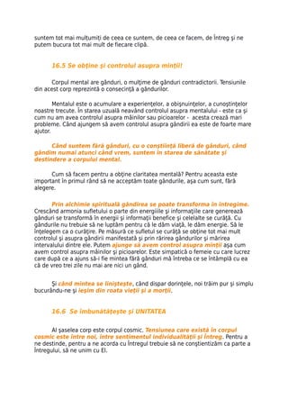 suntem tot mai mulțumiți de ceea ce suntem, de ceea ce facem, de Întreg şi ne
putem bucura tot mai mult de fiecare clipă.


      16.5 Se obţine şi controlul asupra minţii!

       Corpul mental are gânduri, o mulţime de gânduri contradictorii. Tensiunile
din acest corp reprezintă o consecinţă a gândurilor.

        Mentalul este o acumulare a experienţelor, a obişnuinţelor, a cunoştinţelor
noastre trecute. În starea uzuală neavând controlul asupra mentalului - este ca şi
cum nu am avea controlul asupra mâinilor sau picioarelor - acesta crează mari
probleme. Când ajungem să avem controlul asupra gândirii ea este de foarte mare
ajutor.

      Când suntem fără gânduri, cu o conştiinţă liberă de gânduri, când
gândim numai atunci când vrem, suntem în starea de sănătate şi
destindere a corpului mental.

      Cum să facem pentru a obţine claritatea mentală? Pentru aceasta este
important în primul rând să ne acceptăm toate gândurile, aşa cum sunt, fără
alegere.

       Prin alchimie spirituală gândirea se poate transforma în întregime.
Crescând armonia sufletului o parte din energiiile şi informaţiile care generează
gânduri se transformă în energii şi informaţii benefice şi celelalte se curăţă. Cu
gândurile nu trebuie să ne luptăm pentru că le dăm viaţă, le dăm energie. Să le
înţelegem ca o curăţire. Pe măsură ce sufletul se curăţă se obţine tot mai mult
controlul şi asupra gândirii manifestată şi prin rărirea gândurilor şi mărirea
intervalului dintre ele. Putem ajunge să avem control asupra minţii aşa cum
avem control asupra mâinilor şi picioarelor. Este simpatică o femeie cu care lucrez
care după ce a ajuns să-i fie mintea fără gânduri mă întreba ce se întâmplă cu ea
că de vreo trei zile nu mai are nici un gând.


      Şi când mintea se linişteşte, când dispar dorinţele, noi trăim pur şi simplu
bucurându-ne şi ieşim din roata vieţii şi a morţii.


      16.6 Se îmbunătăţeşte şi UNITATEA

       Al şaselea corp este corpul cosmic. Tensiunea care există în corpul
cosmic este între noi, între sentimentul individualităţii şi Întreg. Pentru a
ne destinde, pentru a ne acorda cu Întregul trebuie să ne conştientizăm ca parte a
Întregului, să ne unim cu El.
 