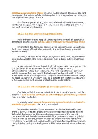 colaborarea cu medicina clasică în primul rând în situaţiile de urgenţă sau când
nu ne putem deschide cu sufletul pentru a putea primi energia divină de care avem
nevoie pentru a ne putea recupera.

       Este foarte important să acţionăm pentru îmbunătăţirea stării de armonie,
înainte de a ajunge să fim obligaţi s-o facem, ceea ce are ca efect şi o protecţie
mai bună împotriva îmbolnăvirilor.


       16.7.1 Cel mai uşor se recuperează inima

       Mulţi dintre cei cu care încep să lucrez au şi inima afectată. Se observă că
dintre toate organele interne cel mai uşor şi mai rapid se recuperează inima.

      Îmi amintesc de o farmacistă care avea vreo trei preinfarcuri. La scurt timp
după ce am început să lucrăm îmi comunică că se simte ca înainte şi n-o mai
deranjează nimic.

        Altcuiva, care avea o intervenţie chirurgicală în zona inimii, îi spunea mirat
profesorul universitar, când mergea la control, că i s-a dublat puterea muşchiului
inimii.

        Această stare de bine se observă după ce începem să lucrăm împreună chiar
şi la persoane care au avut infarct. Într-o astfel de situaţie s-a aflat şi
administratoarea de la spitalul unde lucra soţia. Fiind cu probleme de serviciu în
spitalul municipal Arad face infarct. Analizele medicale luate atunci îi confirmă
aceasta şi ea este trimisă la spitalul din Timişoara. Aflând soţia de această situaţie
mă roagă să „lucrez” şi „“lucrez”” cu ea de la distanţă prin telefon şi când ajunge
la Timişoara medicii sunt miraţi că analizele arătau mult mai bine.


       16.7.1.1 Se îmbunătăţeşte şi circulaţia periferică…

       Circulaţia periferică este mai redusă decât cea normală în multe cazuri. Se
observă că prin alchimie spirituală se îmbunătăţeşte şi circulaţia periferică
chiar şi în cazuri foarte dure.

     În anumite cazuri această îmbunătăţire se manifestă şi ca o încălzire
a mâinilor şi picioarelor chiar de la prima şedinţă.

       Îmi amintesc de un caz foarte interesant. La o femeie internată în spital,
având şi diabet, i se tot tăia piciorul din cauza circulaţiei foarte proaste datorate
diabetului. Se ajunsese cu tăierea până sub genunchi, moment în care mă
contactează fiica ei. Ocupându-mă numai de fiică, pentru că nu avea curajul să-i
spună mamei, se reuşeşte, după ce începem să lucrăm împreună, redresarea
circulaţiei şi nu a mai trebuit tăiat piciorul în continuare. Femeia este foarte fericită
că a putut să-şi pună proteză sub genunchi. Ulterior am ajuns să lucrez şi direct cu
ea.
 