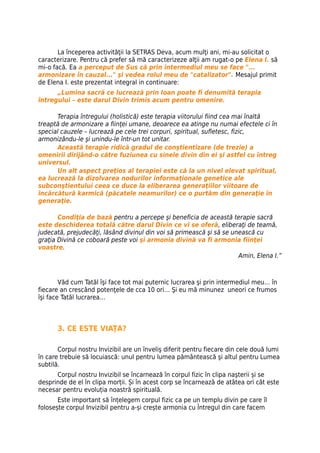 La începerea activităţii la SETRAS Deva, acum mulţi ani, mi-au solicitat o
caracterizare. Pentru că prefer să mă caracterizeze alţii am rugat-o pe Elena I. să
mi-o facă. Ea a perceput de Sus că prin intermediul meu se face "...
armonizare în cauzal..." şi vedea rolul meu de "catalizator". Mesajul primit
de Elena I. este prezentat integral in continuare:
      „Lumina sacră ce lucrează prin Ioan poate fi denumită terapia
întregului – este darul Divin trimis acum pentru omenire.

      Terapia întregului (holistică) este terapia viitorului fiind cea mai înaltă
treaptă de armonizare a fiinţei umane, deoarece ea atinge nu numai efectele ci în
special cauzele – lucrează pe cele trei corpuri, spiritual, sufletesc, fizic,
armonizându-le şi unindu-le într-un tot unitar.
      Această terapie ridică gradul de conştientizare (de trezie) a
omenirii dirijând-o către fuziunea cu sinele divin din ei şi astfel cu întreg
universul.
      Un alt aspect preţios al terapiei este că la un nivel elevat spiritual,
ea lucrează la dizolvarea nodurilor informaţionale genetice ale
subconştientului ceea ce duce la eliberarea generaţiilor viitoare de
încărcătură karmică (păcatele neamurilor) ce o purtăm din generaţie în
generaţie.

       Condiţia de bază pentru a percepe şi beneficia de această terapie sacră
este deschiderea totală către darul Divin ce vi se oferă, eliberaţi de teamă,
judecată, prejudecăţi, lăsând divinul din voi să primească şi să se unească cu
graţia Divină ce coboară peste voi şi armonia divină va fi armonia fiinţei
voastre.
                                                                      Amin, Elena I.”



        Văd cum Tatăl îşi face tot mai puternic lucrarea şi prin intermediul meu… în
fiecare an crescând potenţele de cca 10 ori… Şi eu mă minunez uneori ce frumos
îşi face Tatăl lucrarea…



      3. CE ESTE VIAŢA?

       Corpul nostru Invizibil are un înveliş diferit pentru fiecare din cele două lumi
în care trebuie să locuiască: unul pentru lumea pământească şi altul pentru Lumea
subtilă.
      Corpul nostru Invizibil se încarnează în corpul fizic în clipa naşterii și se
desprinde de el în clipa morții. Și în acest corp se încarnează de atâtea ori cât este
necesar pentru evoluția noastră spirituală.
       Este important să înțelegem corpul fizic ca pe un templu divin pe care îl
folosește corpul Invizibil pentru a-și crește armonia cu Întregul din care facem
 