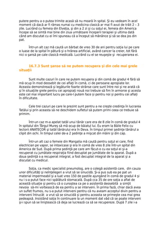 putere pentru a o putea trimite acasă să nu moară în spital. Şi eu vedeam în acel
moment că dacă ar fi rămas numai cu medicina clasică ar mai fi avut de trăit 2 – 3
zile. Lucrând cu femeia din Elveţia, şi din a 2 zi şi cu soţul ei, femeia din America
începe să se simtă mai bine din ziua următoare începerii terapiei şi ultima dată
când am discutat cu ei îmi spuneau că a început să mănânce şi să se dea jos din
pat.

        Într-un alt caz mă caută un bărbat de vreo 30 de ani pentru soţia lui pe care
o luase de la spital în pătură şi o hrănea artificial, având cancer la creier, tot fără
nici o şansă pe cale clasică medicală. Lucrând cu el se reuşeşte şi recuperarea ei.


      16.7.3 Sunt şanse să ne putem recupera şi din cele mai grele
situaţii

        Sunt multe cazuri în care ne putem recupera şi din comă de gradul 4 fără să
mă ocup în mod deosebit de cei aflaţi în comă, ci de persoane apropiate lor.
Aceasta demonstrează şi legăturile foarte strânse care sunt între noi şi ne arată că
şi în situaţiile grele pentru cei apropiaţi nouă noi trebuie să fim în armonie şi acesta
este cel mai important lucru pe care-l putem face și pentru noi și pentru cei aflați
în dificultate.

       Cele trei cazuri pe care le prezint sunt pentru a ne creşte credinţa în lucrarea
Tatălui şi prin aceasta să ne deschidem sufletul să putem primi ceea ce trebuie să
primim.

        Într-un caz m-a apelat tatăl unui tânăr care era de 8 zile în comă de gradul 4
în spitalul din Târgul Mureş să mă ocup de băiatul lui. Eu eram la Băile Felix cu
lectorii ANATECOR şi tatăl tânărului era în Deva. În timpul primei şedinţe tânărul a
clipit din ochi. În timpul celei de-a 2 şedinţe a mişcat din mâini şi din cap.

       Într-un alt caz o femeie din Mangalia mă caută pentru soţul ei care, find
electrician pe vapor, se intoxicase şi era în comă de vreo 8 zile într-un spital din
America de Sud. După prima şedinţă pe care am făcut-o cu ea soţul ei şi-a
recuperat cu jumătate respiraţia fiind decuplat pe jumătate de la aparat. După a
doua şedinţă s-a recuperat integral, a fost decuplat integral de la aparat şi a
discutat cu medicul.

        Soţia, ca medic specialist pneumolog, are o colegă asistentă care, din cauza
unor dificultăţi şi neînţelegeri a vrut să se sinucidă. Şi-a pus sub ea pe pat un
material impermeabil şi a luat vreo 150 de pastile ajungând în comă de gradul 4 şi
nu i s-a putut face nici spălătură stomacală. După cca 35 de ore soţia a aflat de
această situaţie şi pentru că o cunoştea ca pe o asistentă deosebită a simţit
nevoia să-mi vorbească de ea pentru a se interveni. În prima fază, chiar dacă avea
un suflet frumos, nu s-a putut interveni pentru că nu aveam acceptul divin pentru a
interveni întrucât a vrut să se sinucidă şi pentru aceasta se primeşte cea mai grea
pedeapsă. Insistând soţia în continuare la un moment dat văd că se poate interveni
şi-i spun să se liniştească că deja se lucrează ca să se recupereze. După 7 zile i-a
 