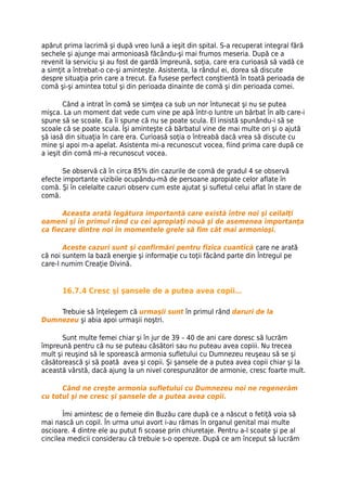 apărut prima lacrimă şi după vreo lună a ieşit din spital. S-a recuperat integral fără
sechele şi ajunge mai armonioasă făcându-şi mai frumos meseria. După ce a
revenit la serviciu şi au fost de gardă împreună, soţia, care era curioasă să vadă ce
a simţit a întrebat-o ce-şi aminteşte. Asistenta, la rândul ei, dorea să discute
despre situaţia prin care a trecut. Ea fusese perfect conştientă în toată perioada de
comă şi-şi amintea totul şi din perioada dinainte de comă şi din perioada comei.

        Când a intrat în comă se simţea ca sub un nor întunecat şi nu se putea
mişca. La un moment dat vede cum vine pe apă într-o luntre un bărbat în alb care-i
spune să se scoale. Ea îi spune că nu se poate scula. El insistă spunându-i să se
scoale că se poate scula. Îşi aminteşte că bărbatul vine de mai multe ori şi o ajută
şă iasă din situaţia în care era. Curioasă soţia o întreabă dacă vrea să discute cu
mine şi apoi m-a apelat. Asistenta mi-a recunoscut vocea, fiind prima care după ce
a ieşit din comă mi-a recunoscut vocea.

       Se observă că în circa 85% din cazurile de comă de gradul 4 se observă
efecte importante vizibile ocupându-mă de persoane apropiate celor aflate în
comă. Şi în celelalte cazuri observ cum este ajutat şi sufletul celui aflat în stare de
comă.

      Aceasta arată legătura importantă care există între noi şi ceilalţi
oameni şi în primul rând cu cei apropiaţi nouă şi de asemenea importanţa
ca fiecare dintre noi în momentele grele să fim cât mai armonioşi.

       Aceste cazuri sunt şi confirmări pentru fizica cuantică care ne arată
că noi suntem la bază energie şi informaţie cu toţii făcând parte din Întregul pe
care-l numim Creaţie Divină.


       16.7.4 Cresc şi şansele de a putea avea copii…

    Trebuie să înţelegem că urmaşii sunt în primul rând daruri de la
Dumnezeu şi abia apoi urmaşii noştri.

       Sunt multe femei chiar şi în jur de 39 – 40 de ani care doresc să lucrăm
împreună pentru că nu se puteau căsători sau nu puteau avea copiii. Nu trecea
mult şi reuşind să le sporească armonia sufletului cu Dumnezeu reuşeau să se şi
căsătorească şi să poată avea şi copii. Şi şansele de a putea avea copii chiar şi la
această vârstă, dacă ajung la un nivel corespunzător de armonie, cresc foarte mult.

      Când ne creşte armonia sufletului cu Dumnezeu noi ne regenerăm
cu totul şi ne cresc şi şansele de a putea avea copii.

       Îmi amintesc de o femeie din Buzău care după ce a născut o fetiţă voia să
mai nască un copil. În urma unui avort i-au rămas în organul genital mai multe
oscioare. 4 dintre ele au putut fi scoase prin chiuretaje. Pentru a-l scoate şi pe al
cincilea medicii considerau că trebuie s-o opereze. După ce am început să lucrăm
 
