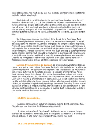 că cu cât seamănă mai mult rău cu atât mai mult rău se întoarce la el cu atât mai
mult rău trebuie să culeagă.

      Bineînţeles că şi curăţirile şi protecţia sunt mai bune la cei cu care „lucrez”
direct dar se observă că şi la cca 20% din cei care folosesc cu sufletul deschis
materialele de pe blog se pot curăţi vrăjile şi blestemele. Ceea ce este bine de ştiut
este că atunci când simţim că vine brusc o stare de mai puţin bine, semn că
suntem atacaţi energetic, să stăm liniştiţi şi să conştientizăm cum vine în mod
continuu puterea divină care ne curăţă, protejează, ne face bine… până ne simţim
bine.

      Sunt şi persoane care pot primi direct de la Sursă, de la Dumnezeu Tatăl
puţin din energia de care au nevoie şi atunci ne vampirizează energetic. În astfel
de situaţii când ne întâlnim cu „vampirii energetici” ne simţim ca storşi de putere.
Pentru că nu ne simţim bine în mod normal mulţi dintre noi am avea tendinţa de a
ne îndepărta. Dar aceasta nu e cea mai bună soluţie pentru nimeni. Fuga înseamnă
lipsă de credinţă, ne face vulnerabili suntem mai puţin protejaţi şi putem primi mai
puţină energie. Cel mai mult ne ajută să mulţumim la Dumnezeu că ne luminează
şi ne ajută să ne învăţăm lecţiile să primim fiecare energia de care avem nevoie.
Credinţa ne protejează şi ne deschide să putem primi ceea trebuie de la Sursă.
Aceasta nu inseamnă că trebuie să stăm cu cei care ne vampirizează.

       Lumina divină curăţă şi de demonii. La profesorul universitar de teologie
care a caracterizat ceea ce face Dumnezeu Tatăl prin intermediul meu ca „chirurgie
cu Lumină pe suflet” am ajuns ducând un preot să se spovedească de Paşti pentru
că-l avea ca duhovnic din facultate. După ce l-a spovedit am mai rămas. Pe un
tânăr care era demonizat, şi care când venise la spovedanie putuse veni numai
însoţit de câţiva prieteni, l-a trimis direct de la spovedanie să mă caute neapărat.
L-am luat în maşină şi am mers la el în apartament. Am lucrat cu el în mod normal
ca şi la şedinţele obişnuite. La un moment dat am văzut demonul ieşindu-i pe gură,
căzând jos pe podea şi ieşind afară pe sub uşa balconului. Dacă l-aş fi văzut numai
eu puteam crede că e imagimaţia mea. Dar imediat ce a ieşit demonul din el l-am
văzut pe tânăr aplecându-se şi mergând de-a buşilea după el. Făcându-i şedinţa în
continuare totul s-a desfăşurat normal.


      16.10 Şi cosmetică…

      La cei cu care ajungem să lucrăm împreună lumina divină apare şi pe faţă.
Efectele sunt mai frumoase decât la cosmetica clasică.

       Şi pielea se transformă. Se observă că şi la cei care au probleme de gen
psoriazis se pot rezolva. Într-un caz, care era incipient, s-a rezolvat la 4 zile după o
singură şedinţă. În alte cazuri mai avansate trebuie lucrat mai mult.


       16.11 Se poate prelungi şi viaţa…
 