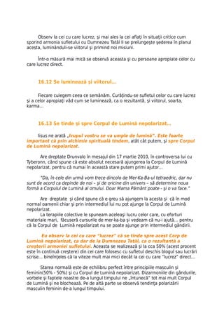 Observ la cei cu care lucrez, şi mai ales la cei aflaţi în situaţii critice cum
sporind armonia sufletului cu Dumnezeu Tatăl li se prelungeşte şederea în planul
acesta, luminânduli-se viitorul şi primind noi misiuni.

      Într-o măsură mai mică se observă aceasta şi cu persoane apropiate celor cu
care lucrez direct.


     16.12 Se luminează şi viitorul…

      Fiecare culegem ceea ce semănăm. Curăţindu-se sufletul celor cu care lucrez
şi a celor apropiaţi văd cum se luminează, ca o rezultantă, şi viitorul, soarta,
karma…


     16.13 Se tinde şi spre Corpul de Lumină nepolarizat…

     Iisus ne arată „trupul vostru se va umple de lumină”. Este foarte
important că prin alchimie spirituală tindem, atât cât putem, şi spre Corpul
de Lumină nepolarizat.

      Are dreptate Drunvalo în mesajul din 17 martie 2010, în controversa lui cu
Tyberonn, când spune că este absolut necesară ajungerea la Corpul de Lumină
nepolarizat, pentru că numai în această stare putem primi ajutor…

      “Da, în cele din urmă vom trece dincolo de Mer-Ka-Ba-ul tetraedric, dar nu
sunt de acord ca depinde de noi – şi de oricine din univers – să determine noua
formă a Corpului de Lumină al omului. Doar Mama Pământ poate - şi o va face.”

       Are dreptate şi când spune că e greu să ajungem la acesta şi că în mod
normal oamenii chiar şi prin intermediul lui nu pot ajunge la Corpul de Lumină
nepolarizat.
       La terapiile colective le spuneam aceleaşi lucru celor care, cu eforturi
materiale mari, făcuseră cursurile de mer-ka-ba şi vedeam că nu-i ajută… pentru
că la Corpul de Lumină nepolarizat nu se poate ajunge prin intermediul gândirii.

        Eu observ la cei cu care “lucrez” că se tinde spre acest Corp de
Lumină nepolarizat, ca dar de la Dumnezeu Tatăl, ca o rezultantă a
creşterii armoniei sufletului. Aceasta se realizează şi la cca 50% (acest procent
este în continuă creştere) din cei care folosesc cu sufletul deschis blogul sau lucrări
scrise… bineînţeles că la viteze mult mai mici decât la cei cu care “lucrez” direct…

      Starea normală este de echilibru perfect între principiile masculin şi
feminin(50% - 50%) şi cu Corpul de Lumină nepolarizat. Dizarmoniile din gândurile,
vorbele şi faptele noastre de-a lungul timpului ne „întunecă” tot mai mult Corpul
de Lumină şi ne blochează. Pe de altă parte se observă tendinţa polarizării
masculin feminin de-a lungul timpului.
 