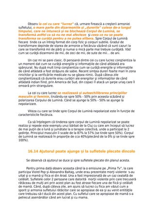 Observ la cei cu care “lucrez” că, urmare firească a creşterii armoniei
sufletului, o mare parte din dizarmoniile şi „durerile” culese de-a lungul
timpului, care ne întunecă şi ne blochează Corpul de Lumină, se
transformă astfel ca să nu ne mai afecteze şi ceea ce nu se poate
transforma se curăţă pentru a ne putea elibera. Spre Corpul de Lumină
fiecare tinde ca un întreg format din corp fizic şi corpuri subtile. Gradul de
transformare depinde de starea de armonie a fiecăruia văzând că sunt cazuri la
care se transformă mii de părţi şi numai o mică parte mai trebuie curăţată. Văd
cum se curăţă dizarmonii de mii, de zeci de mii, de sute de mii… de ani.

        Un caz mi se pare clasic. O persoană dintre cei cu care lucrez conştientiza la
un moment dat cum se curăţă energiile şi informaţiile de când altădată era
spânzurat. Nu după mult timp conştientiza cum se curăţă energiile şi informaţiile
de când altădată a fost străpuns de sabie. Recent simţea dureri foarte mari în zona
rinichilor şi la verificările medicale nu se găsea nimic. După câteva zile
conştientizează că durerile erau curăţiri ale energiilor şi informaţiilor de când
altădată indian fiind, prin America de Sud, din copaci îl atacă un şarpe uriaş care îl
omoară prin strangulare.

       La cei cu care lucrez se realizează şi autoechilibrarea principiilor
masculin şi feminin, tinzându-se spre 50% - 50% prin aceasta scăzând şi
polarizarea Corpului de Lumină. Când se ajunge la 50% - 50% se ajunge la
nepolarizare.

      Viteza cu care se tinde spre Corpul de Lumină nepolarizat este în funcţie de
caracteristicile fiecăruia.

       Ca să înţelegem că tinderea spre corpul de Lumină nepolarizat se poate
realiza şi repede este exemplu unui bărbat de la Cluj cu care am început să lucrez
de mai puţin de o lună şi jumătate la o terapie colectivă, unde a participat la 2
şedinţe. Principiul masculin îi scade de la 87% la 57% (se tinde spre 50%). Corpul
de Lumină se realizează în proporţie de cca 40%(plecând de la 0% şi se tinde spre
100%).


      16.14 Ajutorul poate ajunge şi la sufletele plecate dincolo

     Se observă că ajutorul se duce şi spre sufletele plecate din planul acesta.

      Pentru prima dată observ aceasta când la o emisiune pe „Prima Tv”, la care
participa Viorel Pop şi Alexandra Baltag, unde erau prezentate morţi violente s-au
uitat şi o mamă şi fiica ei din Arad. Una a fost impresionată de un caz cealaltă de
celălalt. Sufletele celor 2 persoane care datorită morţii violente prin care trecuseră
rătăceau de mulţi ani prin acest plan au fost atrase fiecare una de fiică şi celălalt
de mamă. Când, după câteva zile, am ajuns să lucrez cu fiica am văzut cum a
sporit şi armonia sufletului rătăcitor care se apropiase de ea şi au venit entităţile
care trebuiau să-l ducă din acest plan. Cu sufletul care se apropiase de mamă s-a
petrecut asemănător când am lucrat şi cu mama.
 