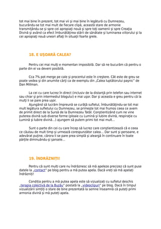 tot mai bine în prezent, tot mai vii şi mai bine în legătură cu Dumnezeu,
bucurându-se tot mai mult de fiecare clipă, această stare de armonie
transmiţându-se şi spre cei apropiaţi nouă şi spre toţi oamenii şi spre Creaţia
Divină şi având ca efect îmbunătăţirea stării de sănătate şi luminarea viitorului şi la
cei apropiaţi nouă uneori aflaţi în situaţii foarte grele.




       18. E UŞOARĂ CALEA?

      Pentru cei mai mulţi e momentan imposibilă. Dar să ne bucurăm că pentru o
parte din ei va deveni posibilă.

      Cca 7% pot merge pe cale şi procentul este în creştere. Cât este de greu se
poate vedea şi din anumite cărţi ca de exemplu din „Calea luptătorului paşnic” de
Dan Millman.

       La cei cu care lucrez în direct (inclusiv de la distanţă prin telefon sau internet
sau chiar şi prin intermediul blogului) e mai uşor. Dar şi aceasta e greu pentru că la
mulţi li se pare prea uşor.
        Ajungând să lucrăm împreună se curăţă sufletul, îmbunătăţindu-se tot mai
mult legătura sufletului cu Dumnezeu, se primeşte tot mai frumos ceea ce avem
de primit direct de la Sursă de la Dumnezeu Tatăl. Conştientizând cum ne vine
puterea divină sub diverse forme (ploaie cu Lumină şi Iubire divină, respiraţie cu
Lumină şi Iubire divină…) ajungem să putem primi tot mai mult…

       Sunt o parte din cei cu care încep să lucrez care conştientizează că e ceea
ce căutau de mult timp şi urmează corespunzător calea… Dar sunt şi persoane, e
adevărat puţine, cărora li se pare prea simplă şi aleargă în continuare în toate
părţile diminuându-şi şansele…




       19. ÎNDRĂZNIȚI!

      Pentru că sunt mulți care nu îndrăznesc să mă apeleze precizez că sunt puse
datele la „contact” pe blog pentru a mă putea apela. Dacă vreți să mă apelați
îndrăzniți!

       Condiția pentru a mă putea apela este să vizualizați cu sufletul deschis
„terapia colectivă de la Buzău” postată la „videoclipuri” pe blog. Dacă în timpul
vizualizării simțiți o stare de bine prezentată la semne înseamnă că puteți primi
armonia divină și mă puteți apela.
 