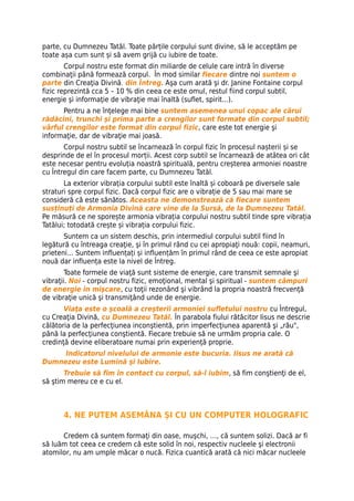 parte, cu Dumnezeu Tatăl. Toate părțile corpului sunt divine, să le acceptăm pe
toate așa cum sunt și să avem grijă cu iubire de toate.
        Corpul nostru este format din miliarde de celule care intră în diverse
combinaţii până formează corpul. În mod similar fiecare dintre noi suntem o
parte din Creaţia Divină, din Întreg. Aşa cum arată şi dr. Janine Fontaine corpul
fizic reprezintă cca 5 – 10 % din ceea ce este omul, restul fiind corpul subtil,
energie şi informaţie de vibraţie mai înaltă (suflet, spirit...).
      Pentru a ne înţelege mai bine suntem asemenea unui copac ale cărui
rădăcini, trunchi şi prima parte a crengilor sunt formate din corpul subtil;
vârful crengilor este format din corpul fizic, care este tot energie şi
informaţie, dar de vibraţie mai joasă.
       Corpul nostru subtil se încarnează în corpul fizic în procesul nașterii și se
desprinde de el în procesul morții. Acest corp subtil se încarnează de atâtea ori cât
este necesar pentru evoluția noastră spirituală, pentru creșterea armoniei noastre
cu Întregul din care facem parte, cu Dumnezeu Tatăl.
       La exterior vibrația corpului subtil este înaltă și coboară pe diversele sale
straturi spre corpul fizic. Dacă corpul fizic are o vibrație de 5 sau mai mare se
consideră că este sănătos. Aceasta ne demonstrează că fiecare suntem
susținuți de Armonia Divină care vine de la Sursă, de la Dumnezeu Tatăl.
Pe măsură ce ne sporește armonia vibrația corpului nostru subtil tinde spre vibrația
Tatălui; totodată crește și vibrația corpului fizic.
       Suntem ca un sistem deschis, prin intermediul corpului subtil fiind în
legătură cu întreaga creaţie, şi în primul rând cu cei apropiaţi nouă: copii, neamuri,
prieteni… Suntem influențați și influențăm în primul rând de ceea ce este apropiat
nouă dar influența este la nivel de Întreg.
        Toate formele de viaţă sunt sisteme de energie, care transmit semnale şi
vibraţii. Noi - corpul nostru fizic, emoţional, mental şi spiritual - suntem câmpuri
de energie în mişcare, cu toţii rezonând şi vibrând la propria noastră frecvenţă
de vibraţie unică şi transmiţând unde de energie.
       Viaţa este o şcoală a creşterii armoniei sufletului nostru cu Întregul,
cu Creaţia Divină, cu Dumnezeu Tatăl. În parabola fiului rătăcitor Iisus ne descrie
călătoria de la perfecţiunea inconştientă, prin imperfecţiunea aparentă şi „rău",
până la perfecţiunea conştientă. Fiecare trebuie să ne urmăm propria cale. O
credinţă devine eliberatoare numai prin experienţă proprie.
     Indicatorul nivelului de armonie este bucuria. Iisus ne arată că
Dumnezeu este Lumină şi Iubire.
       Trebuie să fim în contact cu corpul, să-l iubim, să fim conştienţi de el,
să ştim mereu ce e cu el.



      4. NE PUTEM ASEMĂNA ŞI CU UN COMPUTER HOLOGRAFIC

      Credem că suntem formaţi din oase, muşchi, …, că suntem solizi. Dacă ar fi
să luăm tot ceea ce credem că este solid în noi, respectiv nucleele şi electronii
atomilor, nu am umple măcar o nucă. Fizica cuantică arată că nici măcar nucleele
 