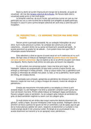 Dacă nu doriți să lucrăm împreună prin terapii de la distanță, vă ajută să
vizualizați cât mai des terapia colectivă de la Buzău. De fiecare dată când o
vizualizați puteți primi și mai mult ajutor.
       La terapiile colective, de acum încolo, pot participa numai cei care au mai
participat sau cei cu care lucrând de la distanță sunt pregătiți să poată participa.
Excepție în cazul în care e prima terapie colectivă din acel oraș și când toți pot fi
începători.




       20. PERSPECTIVE… CU ARMONIE TRECEM MAI BINE PRIN
          TOATE

       Trecem printr-o perioadă deosebită. Nu se vorbeşte întâmplător de anul
2012. Sunt multe previziuni sumbre. Se vorbeşte de cutremure şi de alte
cataclisme… că puţini dintre noi au şanse să treacă prin această perioadă… Şi
aceste previziuni au gradul lor de adevăr… Cum putem trece mai uşor? Pot fi
influenţate aceste fenomene?

       Este adevărat şi când se spune că acest secol ori va fi credincios ori nu va fi
deloc. De fapt ceea ce trebuie să înţelegem este că putem trece mai departe
cei care suntem armonioşi. Aşa se explică şi de ce se afirmă că puţini vom trece
mai departe. Pentru foarte mulţi dintre noi este greu să trecem mai departe.

       Cu cât suntem mai armonioşi putem trece mai bine prin toate. Ca să
înţelegem trebuie să conştientizăm că totul este Lumină şi Iubire Divină, sau
energie şi informaţie în limbaj ştiinţific. Chiar şi corpul nostru fizic şi pământul sunt
energie şi informaţie de vibraţie mai joasă. Cu toţii, şi noi şi pământul, facem parte
din Întreg, din Creaţia Divină.

       În perioada care urmează, apropiindu-se pământul de intrarea în centura
fotonică, creşte tot mai mult, şi deja a început să crească, nivelul de vibraţie al
pământului…

       Creaţia are mecanisme minunate pentru a se adapta şi a trece şi prin
această etapă. Cu cât înţelegem mai bine şi acţionăm conştient avem şanse mai
mari să trecem mai bine. Printre altele trebuie să înţelegem legea semănatului.
Fiecare culegem ceea ce semănăm. Ca să culegem grâu trebuie să semănăm tot
grâu că dacă semănăm neghină nu avem cum să culegem grâu.

       Şi mulţi dintre noi am strâns dea lungul vremurilor destule dizarmonii din
gânduri, vorbe şi fapte. Se pune întrebarea unde încap acestea. Înţelegem când ne
amintim că fizica cuantică ne spune că într-un centimetru cub de spaţiu aşa zis gol
de la nivelul planului părţilor din atom, respectiv al electronilor şi nucleelor e mai
multă energie decât în tot universul vizibil. Pe lângă că se acumulează în noi,
aceste dizarmonii se transmit şi la cei apropiaţi nouă, pământului…
 