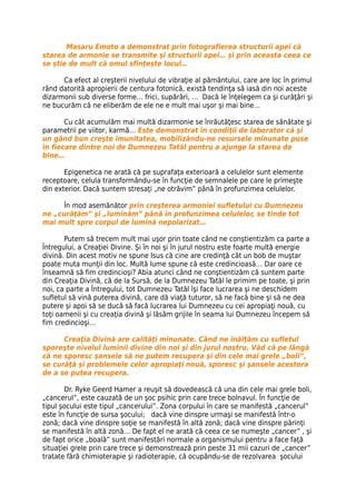 Masaru Emoto a demonstrat prin fotografierea structurii apei că
starea de armonie se transmite şi structurii apei… și prin aceasta ceea ce
se știe de mult că omul sfințește locul…

      Ca efect al creşterii nivelului de vibraţie al pământului, care are loc în primul
rând datorită apropierii de centura fotonică, există tendinţa să iasă din noi aceste
dizarmonii sub diverse forme… frici, supărări, … Dacă le înţelegem ca şi curăţări şi
ne bucurăm că ne eliberăm de ele ne e mult mai uşor şi mai bine…

       Cu cât acumulăm mai multă dizarmonie se înrăutăţesc starea de sănătate şi
parametrii pe viitor, karmă… Este demonstrat în condiţii de laborator că şi
un gând bun creşte imunitatea, mobilizându-ne resursele minunate puse
în fiecare dintre noi de Dumnezeu Tatăl pentru a ajunge la starea de
bine…

       Epigenetica ne arată că pe suprafaţa exterioară a celulelor sunt elemente
receptoare, celula transformându-se în funcţie de semnalele pe care le primeşte
din exterior. Dacă suntem stresaţi „ne otrăvim” până în profunzimea celulelor.

     În mod asemănător prin creşterea armoniei sufletului cu Dumnezeu
ne „curăţăm” şi „luminăm” până în profunzimea celulelor, se tinde tot
mai mult spre corpul de lumină nepolarizat…

       Putem să trecem mult mai uşor prin toate când ne conştientizăm ca parte a
Întregului, a Creaţiei Divine. Şi în noi şi în jurul nostru este foarte multă energie
divină. Din acest motiv ne spune Isus că cine are credinţă cât un bob de muştar
poate muta munţii din loc. Multă lume spune că este credincioasă… Dar oare ce
înseamnă să fim credincioşi? Abia atunci când ne conştientizăm că suntem parte
din Creaţia Divină, că de la Sursă, de la Dumnezeu Tatăl le primim pe toate, şi prin
noi, ca parte a Întregului, tot Dumnezeu Tatăl îşi face lucrarea şi ne deschidem
sufletul să vină puterea divină, care dă viaţă tuturor, să ne facă bine şi să ne dea
putere şi apoi să se ducă să facă lucrarea lui Dumnezeu cu cei apropiaţi nouă, cu
toţi oamenii şi cu creaţia divină şi lăsăm grijile în seama lui Dumnezeu începem să
fim credincioşi…

      Creaţia Divină are calităţi minunate. Când ne înălţăm cu sufletul
sporeşte nivelul luminii divine din noi şi din jurul nostru. Văd că pe lângă
că ne sporesc şansele să ne putem recupera şi din cele mai grele „boli”,
se curăţă şi problemele celor apropiaţi nouă, sporesc şi şansele acestora
de a se putea recupera.

       Dr. Ryke Geerd Hamer a reuşit să dovedească că una din cele mai grele boli,
„cancerul”, este cauzată de un şoc psihic prin care trece bolnavul. În funcţie de
tipul şocului este tipul „cancerului”. Zona corpului în care se manifestă „cancerul”
este în funcţie de sursa şocului; dacă vine dinspre urmaşi se manifestă într-o
zonă; dacă vine dinspre soţie se manifestă în altă zonă; dacă vine dinspre părinţi
se manifestă în altă zonă… De fapt el ne arată că ceea ce se numeşte „cancer” , şi
de fapt orice „boală” sunt manifestări normale a organismului pentru a face faţă
situaţiei grele prin care trece şi demonstrează prin peste 31 mii cazuri de „cancer”
tratate fără chimioterapie şi radioterapie, că ocupându-se de rezolvarea şocului
 