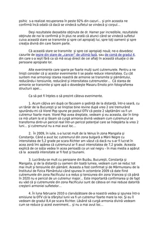 psihic s-a realizat recuperarea în peste 92% din cazuri… şi prin aceasta ne
confirmă încă odată că dacă se vindecă sufletul se vindecă şi corpul…

       Deşi rezultatele deosebite obţinute de dr. Hamer par incredibile, rezultatele
obţinute de noi le confirmă şi în plus ne arată că atunci când se vindecă sufletul
cuiva această stare se transmite şi spre cel apropiaţi lui, spre toţi oamenii şi spre
creaţia divină din care facem parte.

       Că această stare se transmite şi spre cei apropiaţi nouă; ne-o dovedesc
cazurile de ieşire din stare de „cancer” de ultimă fază, sau de comă de gradul 4,
din care s-a ieşit fără ca să mă ocup direct de cei aflaţi în această situaţie ci de
persoane apropiate lor.

         Alte evenimente care sperie pe foarte mulţi sunt cutremurele. Pentru a ne
linişti consider că şi acestor evenimente li se poate reduce intensitatea. Cu cât
suntem mai armonioşi starea noastră de armonie se transmite şi pământului,
reducându-i tensiunile, reducând şi intensitatea cutremurelor… Că starea de
armonie se transmite şi spre apă o dovedeşte Masaru Emoto prin fotografierea
structurii apei…

      Ca să pot fi înţeles o să prezint câteva evenimente.

       1. Acum câţiva ani după ce făcusem o şedinţă de la distanţă, într-o seară, cu
un tânăr de la Bucureşti şi se liniştise bine revine după vreo 2 ore tremurând
spunându-mi că Viorel Pop spune pe postul OTV că peste 2 săptămâni va fi un
cutremur foarte mare. Viorel Pop avea dreptate, vedeam şi eu aceasta, dar în timp
ce mă uitam la el şi lăsam să curgă armonia divină vedeam cum cutremurul se
transforma dintr-un pericol real într-un pericol potenţial care se îndepărta la vreo 2
luni… şi cutremurul nu a mai avut loc…

       2. În 2009, în iulie, s-a lucrat mult de la Venus în zona Mangalia şi
Constanţa. Când a avut loc cutremurul din zona bulgară a Mării Negre cu
intensitatea de 5,2 grade pe scara Richter am văzut că dacă nu s-ar fi lucrat în
acea zonă îmi apărea că cutremurul ar fi avut intensitatea de 7,2 grade. Aceasta
explică de ce soţia vedea în acea perioadă ca un val negru - în mas media a apărut
că la această intensitate ar fi fost şi tsunami.

       3. Lucrându-se mult cu persoane din Buzău, Bucureşti, Constanţa şi
Mangalia, şi de la distanţă cu oameni din toată lumea, vedeam cum se reduc tot
mai mult şi tensiunile din pământ. Aceasta a fost confirmat şi de Mărmureanu de la
Institutul de Fizica Pământului când spunea în octombrie 2009 că date fiind
cutremurele din zona Pacificului s-a redus şi tensiunea din zona Vrancea şi că până
în 2020 nu e pericol de un cutremur major… Este importantă confirmarea şi de fapt
eu văd că şi cutremurele din zona Pacificului sunt de câteva ori mai reduse datorită
creşterii armoniei sufletelor…

      4. În luna februarie 2010 o clarvăzătoare de-a noastră vedea şi spunea într-o
emisiune la OTV că la sfârşitul lunii va fi un cutremur foarte mare la noi. Şi eu îl
vedeam de gradul 8,4 pe scara Richter. Lăsând să curgă armonia divină vedeam
cum se reduce şi acest eveniment… şi nu a mai avut loc…
 