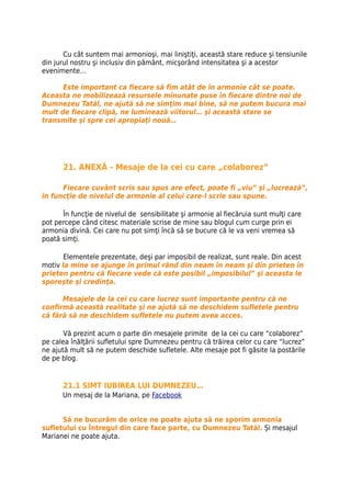 Cu cât suntem mai armonioşi, mai liniştiţi, această stare reduce şi tensiunile
din jurul nostru şi inclusiv din pământ, micşorând intensitatea şi a acestor
evenimente…

      Este important ca fiecare să fim atât de în armonie cât se poate.
Aceasta ne mobilizează resursele minunate puse în fiecare dintre noi de
Dumnezeu Tatăl, ne ajută să ne simţim mai bine, să ne putem bucura mai
mult de fiecare clipă, ne luminează viitorul… şi această stare se
transmite şi spre cei apropiaţi nouă…




      21. ANEXĂ - Mesaje de la cei cu care „colaborez”

      Fiecare cuvânt scris sau spus are efect, poate fi „viu” şi „lucrează”,
în funcţie de nivelul de armonie al celui care-l scrie sau spune.

      În funcţie de nivelul de sensibilitate şi armonie al fiecăruia sunt mulţi care
pot percepe când citesc materiale scrise de mine sau blogul cum curge prin ei
armonia divină. Cei care nu pot simţi încă să se bucure că le va veni vremea să
poată simţi.

       Elementele prezentate, deşi par imposibil de realizat, sunt reale. Din acest
motiv la mine se ajunge în primul rând din neam în neam şi din prieten în
prieten pentru că fiecare vede că este posibil „imposibilul” şi aceasta le
sporeşte şi credinţa.

      Mesajele de la cei cu care lucrez sunt importante pentru că ne
confirmă această realitate şi ne ajută să ne deschidem sufletele pentru
că fără să ne deschidem sufletele nu putem avea acces.

       Vă prezint acum o parte din mesajele primite de la cei cu care “colaborez”
pe calea înălţării sufletului spre Dumnezeu pentru că trăirea celor cu care “lucrez”
ne ajută mult să ne putem deschide sufletele. Alte mesaje pot fi găsite la postările
de pe blog.


      21.1 SIMT IUBIREA LUI DUMNEZEU…
      Un mesaj de la Mariana, pe Facebook


      Să ne bucurăm de orice ne poate ajuta să ne sporim armonia
sufletului cu Întregul din care face parte, cu Dumnezeu Tatăl. Și mesajul
Marianei ne poate ajuta.
 