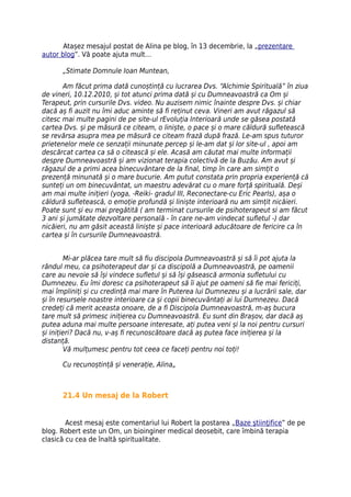 Atașez mesajul postat de Alina pe blog, în 13 decembrie, la „prezentare
autor blog”. Vă poate ajuta mult…

      „Stimate Domnule Ioan Muntean,

       Am făcut prima dată cunoștință cu lucrarea Dvs. “Alchimie Spirituală” în ziua
de vineri, 10.12.2010, și tot atunci prima dată și cu Dumneavoastră ca Om și
Terapeut, prin cursurile Dvs. video. Nu auzisem nimic înainte despre Dvs. și chiar
dacă aș fi auzit nu îmi aduc aminte să fi reținut ceva. Vineri am avut răgazul să
citesc mai multe pagini de pe site-ul rEvoluția Interioară unde se găsea postată
cartea Dvs. și pe măsură ce citeam, o liniște, o pace și o mare căldură sufletească
se revărsa asupra mea pe măsură ce citeam frază după frază. Le-am spus tuturor
prietenelor mele ce senzații minunate percep și le-am dat și lor site-ul , apoi am
descărcat cartea ca să o citească și ele. Acasă am căutat mai multe informații
despre Dumneavoastră și am vizionat terapia colectivă de la Buzău. Am avut și
răgazul de a primi acea binecuvântare de la final, timp în care am simțit o
prezență minunată și o mare bucurie. Am putut constata prin propria experiență că
sunteți un om binecuvântat, un maestru adevărat cu o mare forță spirituală. Deși
am mai multe inițieri (yoga, -Reiki- gradul III, Reconectare-cu Eric Pearls), așa o
căldură sufletească, o emoție profundă și liniște interioară nu am simțit nicăieri.
Poate sunt și eu mai pregătită ( am terminat cursurile de psihoterapeut si am făcut
3 ani și jumătate dezvoltare personală - în care ne-am vindecat sufletul -) dar
nicăieri, nu am găsit această liniște și pace interioară aducătoare de fericire ca în
cartea și în cursurile Dumneavoastră.


        Mi-ar plăcea tare mult să fiu discipola Dumneavoastră și să îi pot ajuta la
rândul meu, ca psihoterapeut dar și ca discipolă a Dumneavoastră, pe oamenii
care au nevoie să își vindece sufletul și să își găsească armonia sufletului cu
Dumnezeu. Eu îmi doresc ca psihoterapeut să îi ajut pe oameni să fie mai fericiți,
mai împliniți și cu credință mai mare în Puterea lui Dumnezeu și a lucrării sale, dar
și în resursele noastre interioare ca și copii binecuvântați ai lui Dumnezeu. Dacă
credeți că merit aceasta onoare, de a fi Discipola Dumneavoastră, m-aș bucura
tare mult să primesc inițierea cu Dumneavoastră. Eu sunt din Brașov, dar dacă aș
putea aduna mai multe persoane interesate, ați putea veni și la noi pentru cursuri
și inițieri? Dacă nu, v-aș fi recunoscătoare dacă aș putea face inițierea și la
distanță.
        Vă mulțumesc pentru tot ceea ce faceți pentru noi toți!

      Cu recunoștință și venerație, Alina„



      21.4 Un mesaj de la Robert


        Acest mesaj este comentariul lui Robert la postarea „Baze ştiinţifice” de pe
blog. Robert este un Om, un bioinginer medical deosebit, care îmbină terapia
clasică cu cea de înaltă spiritualitate.
 