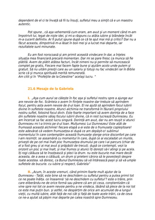 dependent de el ci te învaţă să fii tu însuţi, sufletul meu a simţit că e un maestru
autentic.

       Pot spune , că aşa vehementă cum eram, am avut şi un moment când m-am
împotrivit lui, legat de nişte idei, şi mi-a răspuns cu atâta iubire şi blândeţe încât
m-a cucerit definitiv. Ar fi putut spune după ce că te ajut mai mă şi critici? Dar nu a
făcut aceasta, dimpotrivă m-a lăsat în boii mei şi a lucrat mai departe, iar
rezultatele sunt minunate.

       Eu am fost norocoasă şi am primit această vindecare în dar, a înţeles
situaţia mea financiară precară momentan. Dar mi se pare firesc ca munca să fie
plătită. Avem de plătit atâtea facturi, încât nimeni nu-şi permite să muncească
complet pe gratis, Fiecare mai facem fapte bune şi ajutăm acolo unde putem şi
gratuit. Să nu uităm preoţii care au un salariu şi totuşi nu fac vindecări iar în Biblie
scrie că şi munca spirituală merită remunerată.
Am citit şi în “Profeţiile de la Celestine” acelaşi lucru. ”


       21.6 Mesaje de la Gabriela

        I. „Aşa cum aurul se călește în foc aşa şi sufletul nostru spre a ajunge aur
are nevoie de foc. Scânteia o avem în fiinţele noastre dar trebuie să aprindem
focul, pentru asta avem nevoie de d-ul Ioan. El ne ajută să aprindem focul iubirii
divine în sufletele noastre. Atunci alchimia ne transformă în făurarii propriului
nostru suflet, folosind focul divin. Este foarte important să avem dorinţa de a face
din sufletele noastre sălaş focului iubirii divine, că in rest lucrează Dumnezeu. Eu
am încercat sa fac acest lucru singură. Dorință am avut, dar nu am reușit si atunci
Dumnezeu mi l-a trimis pe d-ul Ioan. Mulțumesc Lui Dumnezeu! Este atât de
frumoasă această alchimie! fiecare etapă a ei este de o frumusețe copleșitoare!
este adevărat că vedem frumusețea ei după ce am depășit-o! sublimul
momentului în care contemplăm această frumusețe șterge orice disconfort pe care
l-am resimțit. se aseamănă cu momentul în care, după ce ai escaladat un munte,
privești de pe cel mai înalt pisc frumusețea drumului pe care l-ai parcurs (chiar de
el a fost greu și ai mai avut și prăpăstii de trecut). după ce contempli, vezi la
orizont un pisc și mai înalt, și mai frumos și atunci îți dorești să-l atingi și pe acela.
îți rogi călăuza să te însoțească și pleci la drum. nu este bucurie mai mare decât
aceasta, de a avea o călăuză, un drum și prieteni cărora să le povestești despre
toate acestea. vă doresc, ca Bunul Dumnezeu să vă întărească pașii și să vă umple
sufletele de bucurie. cu iubire și respect, Gabriela”

        II. „Acum, în aceste vremuri, când primim foarte mult ajutor de la
Dumnezeu - Tatăl, este bine să ne deschidem cu sufletul pentru a putea primii tot
ce ne poate înălța. ce înseamnă ‘să ne deschidem cu sufletul’? este o trăire, prin
care eliberându-ne de orice formă sau părere că am ști ceva, conștientizăm că
vine spre noi tot ce avem nevoie pentru a ne vindeca, lăsând să plece de la noi tot
ce este mai puțin bun. și astfel, ne despărțim de orice am acumulat de-a lungul
vieții, cu multă iubire, atât față de noi cât și față de toate acele trăiri, ca de ceva
ce ne-a ajutat să pășim mai departe pe calea noastră spre Dumnezeu.
 
