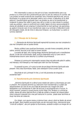 Prin intermediul a ceea ce vine prin d-ul Ioan, transformările care s-au
produs și cu mine sunt de o profunzime pe care nu pot să o descriu în cuvinte. ele
s-au produs la toate nivelurile de conștiință, într-o manieră specifică mie. prin el,
Dumnezeu m-a ajutat să-mi descopăr calea și să o urmez, e adevărat că nu fără
poticniri. transformările spirituale care s-au produs au dus și la transformări și
vindecări în planul fizic atât în cazul meu cât și a celor cu care intram în contact,
rude sau prieteni. ceea ce confirmă încă o dată, faptul că orice neconcordanță în
starea de sănătate își are originea în dizarmoniile la nivel spiritual. de asemenea,
au apărut miracole care mi-au transformat viața si au luminat-o înlăturând multe
din blocajele create, tot de mine in decursul timpului. va mulțumesc! cu iubire si
lumină, Gabriela”


      21.7 Mesaje de la George

     I. „Elemente de Alchimie Spirituală reprezintă lucrarea cea mai complexă si
cea mai completă care ar putea exista.

        Pentru sufletul care caută pe Dumnezeu, ea este hrana completă, plină de
iubire, lumină, bucurie și tot ceea ce avem nevoie.
        Lucrarea de față, cât și întreg blogul Alchimie Spirituală sunt o manifestare
divină, ca dar de la Dumnezeu Tatăl, pusă la îndemâna oricui și care vine în
întâmpinarea tuturor celor deschiși cu sufletul să primească.

     Puterea și Lumina prin intermediul acestui blog mă pătrunde până în adânc,
mă îmbracă, mă hrănește și mă înalță spre trăiri tot mai frumoase.

      În această lucrare, și în orice lucrare de pe blogul Alchimie Spirituală este
prezent întru totul Dumnezeu Tatăl, care vibrează în orice cuvânt scris.

       Deschide-te să-L primești în tine, și vei trăi povestea de dragoste a
existentei tale!”

      II. Transformările prin Alchimia Spirituală

        „Alchimia Spirituală mi-a dăruit acea relație de iubire cu Dumnezeu pe care
o uitasem. Prin această alchimie au intervenit mari transformări și curăţiri ale
ataşamentelor pe care le-am avut faţă de persoane sau imagini de viitor.
Aşteptările s-au transformat în stări de bucurie şi recunoștință de a fi acum, în
acest moment, prezent în acest proces numit Viaţă. Prin Terapia cu Lumină pe
suflet, starea de iubire faţă de Divin şi faţă de ceilalţi a început să crească până
când a devenit imposibil să o mai pot transcrie în cuvinte.. poate doar lacrimile ar
reuşi mai bine să o descrie.

       Ce-i drept, cum spune mereu şi domnul Ioan, atunci când ne lăsăm de alcool
sau de țigări, faza imediat succesivă este una de mai puţin bine, intervenind acea
“criză de curăţare”, dar prin graţia lui Dumnezeu, această curăţire va merge din ce
 
