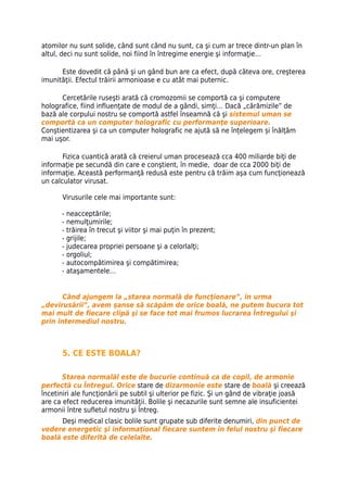 atomilor nu sunt solide, când sunt când nu sunt, ca şi cum ar trece dintr-un plan în
altul, deci nu sunt solide, noi fiind în întregime energie şi informaţie…

      Este dovedit că până şi un gând bun are ca efect, după câteva ore, creşterea
imunităţii. Efectul trăirii armonioase e cu atât mai puternic.

      Cercetările ruseşti arată că cromozomii se comportă ca şi computere
holografice, fiind influenţate de modul de a gândi, simţi… Dacă „cărămizile” de
bază ale corpului nostru se comportă astfel înseamnă că şi sistemul uman se
comportă ca un computer holografic cu performanţe superioare.
Conştientizarea şi ca un computer holografic ne ajută să ne înțelegem și înălţăm
mai uşor.

       Fizica cuantică arată că creierul uman procesează cca 400 miliarde biţi de
informaţie pe secundă din care e conştient, în medie, doar de cca 2000 biţi de
informaţie. Această performanţă redusă este pentru că trăim aşa cum funcţionează
un calculator virusat.

       Virusurile cele mai importante sunt:

      - neacceptările;
      - nemulţumirile;
      - trăirea în trecut şi viitor şi mai puţin în prezent;
      - grijile;
      - judecarea propriei persoane şi a celorlalţi;
      - orgoliul;
      - autocompătimirea şi compătimirea;
      - ataşamentele…


       Când ajungem la „starea normală de funcţionare”, în urma
„devirusării”, avem şanse să scăpăm de orice boală, ne putem bucura tot
mai mult de fiecare clipă şi se face tot mai frumos lucrarea Întregului şi
prin intermediul nostru.



       5. CE ESTE BOALA?

       Starea normalăl este de bucurie continuă ca de copil, de armonie
perfectă cu Întregul. Orice stare de dizarmonie este stare de boală şi creează
încetiniri ale funcţionării pe subtil şi ulterior pe fizic. Şi un gând de vibraţie joasă
are ca efect reducerea imunităţii. Bolile şi necazurile sunt semne ale insuficientei
armonii între sufletul nostru şi Întreg.
      Deşi medical clasic bolile sunt grupate sub diferite denumiri, din punct de
vedere energetic şi informaţional fiecare suntem în felul nostru şi fiecare
boală este diferită de celelalte.
 