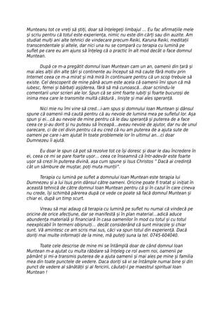Munteanu tot ce vreți să știți, doar să înțelegeți limbajul … Eu fac afirmațiile mele
și scriu pentru că totul este experiența, nimic nu este din cărți sau din auzite. Am
studiat mulți ani alte tehnici de vindecare precum Reiki, Karuna Reiki, meditații
transcendentale și altele, dar nici una nu se compară cu terapia cu lumină pe
suflet pe care eu am ajuns să înțeleg că o practic în alt mod decât o face domnul
Muntean.

       După ce m-a pregătit domnul Ioan Muntean cam un an, oamenii din țară și
mai ales alții din alte țări și continente au început să mă caute fără motiv prin
Internet ceea ce m-a mirat și mă miră în continuare pentru că un scop trebuie să
existe. Cel descoperit de mine până acum este acela că oamenii îmi spun că mă
iubesc, femei și bărbați așijderea, fără să mă cunoască…doar scriindu-le
comentarii unor scrieri ale lor. Spun că se simt foarte iubiți și foarte bucuroși de
inima mea care le transmite multă căldură , liniște și mai ales speranță.

      Nici mie nu îmi vine să cred…i-am spus și domnului Ioan Muntean și dânsul
spune că oamenii mă caută pentru că au nevoie de lumina mea pe sufletul lor. Așa
spun și ei…că au nevoie de mine pentru că le dau speranță și puterea de a face
ceea ce și-au dorit și nu puteau să înceapă…aveau nevoie de ajutor, dar nu de unul
oarecare, ci de cel divin pentru că eu cred că nu am puterea de a ajuta sute de
oameni pe care i-am ajutat în toate problemele lor în ultimul an…ci doar
Dumnezeu îi ajută.

       Eu doar le spun că pot să rezolve tot ce își doresc și doar le dau încredere în
ei, ceea ce mi se pare foarte ușor… ceea ce înseamnă că într-adevăr este foarte
ușor să crezi în puterea divină, așa cum spune și Isus Christos ” Dacă ai credință
cât un sâmbure de muștar, poți muta munții”.

       Terapia cu lumină pe suflet a domnului Ioan Muntean este terapia lui
Dumnezeu și a lui Isus prin dânsul către oameni. Oricine poate fi tratat și inițiat în
această tehnică de către domnul Ioan Muntean pentru că și în cazul în care cineva
nu crede, își schimbă părerea după ce vede ce poate să facă domnul Muntean și
chiar ei, după un timp scurt.

       Vreau să mai adaug că terapia cu lumină pe suflet nu numai că vindecă pe
oricine de orice afecțiune, dar se manifestă și în plan material…adică aduce
abundența materială și financiară în casa oamenilor în mod cu totul și cu totul
neexplicabil în termeni obișnuiți… decât considerând că sunt miracole și chiar
sunt. Vă amintesc ce am scris mai sus, căci va spun totul din experiență. Dacă
doriți mai multe informații de la mine, mă puteți suna la tel. 0745-604040.

      Toate cele descrise de mine mi se întâmplă doar de când domnul Ioan
Muntean m-a ajutat cu multa răbdare să înțeleg ce rol avem noi, oamenii pe
pământ și mi-a transmis puterea de a ajuta oamenii și mai ales pe mine și familia
mea din toate punctele de vedere. Daca doriți să vi se întâmple numai bine și din
punct de vedere al sănătății și al fericirii, căutați-l pe maestrul spiritual Ioan
Muntean !
 