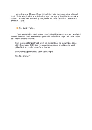 As putea scrie 11 pagini legat de toate lucrurile bune care mi se intamplă
după 11 zile. Aleg însă să le scriu în timp, așa cum sunt și învățăturile pe care le
primesc. Numele meu este Vali și mulțumesc din suflet pentru tot ceea ce am
primit în 11 zile.”



      II. Şi… după 17 zile…


      „Sunt recunoscător pentru ceea ce se întâmplă pentru că speram ca sufletul
meu să fie salvat. Sunt recunoscător pentru că sufletul meu e pe cale să fie salvat
de către un om extraordinar.

     Sunt recunoscător pentru că acest om extraordinar mă îndrumă pe calea
     către Dumnezeu Tatăl. Sunt recunoscător pentru ca am atâtea de oferit
     și în sfârșit le pot oferi cu sufletul deschis.

     Și mulțumesc pentru ceea ce mi se întâmplă.

     Și asta e grozav!”
 