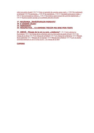 cele mai grele situaţii) (16.7.4 Cresc şi şansele de a putea avea copiii...) (16.8 Se realizează
şi iertarea) (16.9 Şi protecţie...) (16.10 Şi cosmetică...) (16.11 Se poate prelungi şi viaţa...)
(16.12 Se luminează şi viitorul...) (16.13 Se tinde şi spre Corpul de Lumină nepolarizat...)
(16.14 Ajutorul poate ajunge şi la sufletele plecate dincolo)

17.   REGĂSIREA „ÎNVĂŢĂTURILOR PIERDUTE”
18.   E UŞOARĂ CALEA?
19.   ÎNDRĂZNIŢI!
20.   PERSPECTIVE... CU ARMONIE TRECEM MAI BINE PRIN TOATE

21. ANEXĂ – Mesaje de la cei cu care „colaborez” ( 21.1 Simt iubirea lui
Dumnezeu) (21.2 Un mesaj de la o femeie care nu mai aude de peste 10 ani) (21.3 Un
mesaj de la Alina) (21.4 Un mesaj de la Robert) (21.5 Un mesaj de la Adriana) (21.6 Mesaje
de la Gabriela) (21.7 Mesaje de la George) (21.8 Mesaje de la Rodica) (21.9 Cum se poate
schimba esenţial un om în timp scurt? - Un mesaj de la Vali)

CUPRINS
 