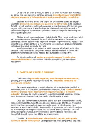 Ori de câte ori apare o boală, cu până la şase luni înainte de a se manifesta
pe corpul fizic sunt transmise continuu semnale. Schimbările apar mai întâi în
sistemul energetic şi informaţional şi apoi se manifestă în corpul fizic.

        Boala se manifestă arunci cînd corpul are un nivel mai scăzut de forţă şi
vitalitate. Criza de boală izbucneşte pentru a ne salva viaţa. Este o curăţare
forţată - şi încă una foarte puternică, deoarece se manifestă prin afecţiuni ale unor
organe, stări canceroase, toxine în sânge sau diverse alte situaţii traumatice. O
astfel de boală poate dura câteva săptămâni, chiar luni - depinde de cât timp ne-
am neglijat organismul.

       Răcirea vremii poate declanșa o criză de boală. Când corpul se răceşte, totul
se contractă - ceea ce, în esenţă, forţează eliminarea toxinelor. De obicei, o
asemenea criză ne determină să ne punem întrebări cu privire la viaţa noastră - din
această cauză crizele cardiace şi manifestările canceroase, de pildă, declanşează o
schimbare dramatică a modului de viaţă.
       Manifestarea bolii la orice nivel ne oferă şansa de a învăţa şi, astfel, de a
atinge o stare superioară a conştiinţei. Metoda pe care o folosim în vindecarea
propriei fiinţe reflectă abilitatea noastră de a cunoaşte noi perspective.

      Se știe din vechime că pentru a se vindeca corpul trebuie să se
vindece întâi sufletul, prin aceasta stimulându-se și funcțiile naturale de
recuperare.




      6. CARE SUNT CAUZELE BOLILOR?

       Toxicitatea din gândurile negative, emoţiile negative nerezolvate,
poluanţi, gunoaie, hrană necorespunzătoare etc., afectează câmpurile de
energie ale corpului.

       Expunerea repetată sau prelungită la stres eliberează substanţe chimice
hormonale, cum ar fi cortizonul, colesterolul şi adrenalina, care slăbesc sistemul
imunitar şi cresc riscul apariţiei de cheaguri de sânge şi a întăririi
arterelor. Stocarea de emoţii negative în corpul fizic creează blocaje de energie
care, în caz că sunt nerezolvate, vor conduce la distrugere şi boală.

       Criza bolii se manifestă atunci când corpul este plin până la refuz de toxine,
reziduuri şi mucozităţi. Această criză se poate declanşa pe diferite căi. Probabil că
am ignorat toate semnalele de avertizare anterioare - şi întotdeauna există
semnale de avertizare! Probabil că ne-am chinuit organismul nedormind îndeajuns,
cu o alimentaţie necorespunzătoare, fără suficiente exerciţii fizice etc. Iar când
corpul ajunge la saturaţie, germenii încep să se înmulţească - toxicitatea se
intensifică şi caută zonele mai slăbite ale organismului.

     Consider că toate bolile sunt ale sufletului. Una din principalele
cauze ale bolilor este orgoliul. Cel orgolios nu se poate conştientiza ca parte a
 