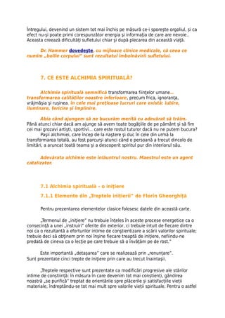 Întregului, devenind un sistem tot mai închis pe măsură ce-i sporește orgoliul, și ca
efect nu-şi poate primi corespunzător energia şi informaţia de care are nevoie..
Aceasta creează dificultăţi sufletului chiar şi după plecarea din această viaţă.

     Dr. Hammer dovedeşte, cu mijloace clinice medicale, că ceea ce
numim „bolile corpului” sunt rezultatul îmbolnăvirii sufletului.



       7. CE ESTE ALCHIMIA SPIRITUALĂ?

      Alchimie spirituală semnifică transformarea fiinţelor umane…
transformarea calităţilor noastre inferioare, precum frica, ignoranţa,
vrăjmăşia şi ruşinea, în cele mai preţioase lucruri care există: iubire,
iluminare, fericire şi împlinire.

       Abia când ajungem să ne bucurăm merită cu adevărat să trăim.
Pănă atunci chiar dacă am ajunge să avem toate bogăţiile de pe pământ şi să fim
cei mai grozavi artişti, sportivi… care este rostul tuturor dacă nu ne putem bucura?
       Paşii alchimiei, care încep de la naştere şi duc în cele din urmă la
transformarea totală, au fost parcurşi atunci când o persoană a trecut dincolo de
limitări, a aruncat toată teama şi a descoperit spiritul pur din interiorul său.

      Adevărata alchimie este înlăuntrul nostru. Maestrul este un agent
catalizator.




       7.1 Alchimia spirituală – o iniţiere
       7.1.1 Elemente din „Treptele inițierii” de Florin Gheorghiță

       Pentru prezentarea elementelor clasice folosesc datele din această carte.

       „Termenul de „iniţiere” nu trebuie înţeles în aceste procese energetice ca o
consecinţă a unei „instruiri” oferite din exterior, ci trebuie intuit de fiecare dintre
noi ca o rezultantă a eforturilor intime de conştientizare a scării valorilor spirituale;
trebuie deci să obţinem prin noi înşine fiecare treaptă de iniţiere, nefiindu-ne
predată de cineva ca o lecţie pe care trebuie să o învăţăm pe de rost.”

      Este importantă „detaşarea” care se realizează prin „renunţare”.
Sunt prezentate cinci trepte de iniţiere prin care au trecut înaintaşii.

      „Treptele respective sunt prezentate ca modificări progresive ale stărilor
intime de conștiință: în măsura în care devenim tot mai conștienți, gândirea
noastră „se purifică” treptat de orientările spre plăcerile și satisfacțiile vieții
materiale, îndreptându-se tot mai mult spre valorile vieții spirituale. Pentru o astfel
 
