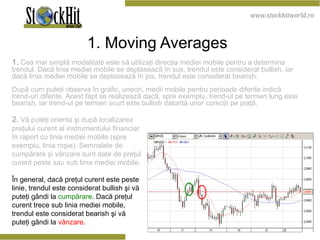 1. Moving Averages   1.  Cea mai simplă modalitate este să utilizaţi direcţia mediei mobile pentru a determina trendul. Dacă linia mediei mobile se deplasează în sus, trendul este considerat bullish, iar dacă linia mediei mobile se deplasează în jos, trendul este considerat bearish.  După cum puteţi observa în grafic, uneori, medii mobile pentru perioade diferite indică trend-uri diferite. Acest fapt se realizează dacă, spre exemplu, trend-ul pe termen lung este bearish, iar trend-ul pe termen scurt este bullish datorită unor corecţii pe piaţă. 2.  Vă puteţi orienta şi după  localizarea  preţului curent al instrumentului financiar în raport cu linia mediei mobile (spre exemplu, linia roşie). Semnalele de cumpărare şi vânzare sunt date de preţul curent peste sau sub linia mediei mobile.   În general, dacă preţul curent este peste linie, trendul este considerat bullish şi vă puteţi gândi la  cumpărare . Dacă preţul curent trece sub linia mediei mobile, trendul este considerat bearish şi vă puteţi gândi la  vânzare .   