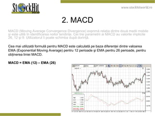 2 . M ACD MACD  (Moving Average Convergence Divergence) exprimă relaţia dintre două medii mobile şi este utilă în identificarea noilor tendinţe. Cei trei parametrii ai MACD au valorile implicite 26, 12 şi 9. Utilizatorul îi poate schimba după dorinţă.  Cea mai utilizată formulă pentru MACD este calculată pe baza diferenţei dintre valoarea EMA (Exponential Moving Average) pentru 12 perioade şi EMA pentru 26 perioade, pentru obţinerea liniei MACD.  MACD = EMA (12) – EMA (26)  