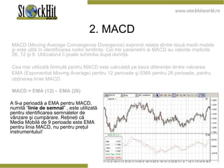 2 . M ACD MACD  (Moving Average Convergence Divergence) exprimă relaţia dintre două medii mobile şi este utilă în identificarea noilor tendinţe. Cei trei parametrii ai MACD au valorile implicite 26, 12 şi 9. Utilizatorul îi poate schimba după dorinţă.  Cea mai utilizată formulă pentru MACD este calculată pe baza diferenţei dintre valoarea EMA (Exponential Moving Average) pentru 12 perioade şi EMA pentru 26 perioade, pentru obţinerea liniei MACD.  MACD = EMA (12) – EMA (26)  A 9-a perioadă a EMA pentru MACD, numită “ linie de semnal ” , este utilizată pentru identificarea semnalelor de vânzare şi cumpărare. Reţineţi că Media Mobilă de 9 perioade este EMA pentru linia MACD, nu pentru preţul instrumentului! 